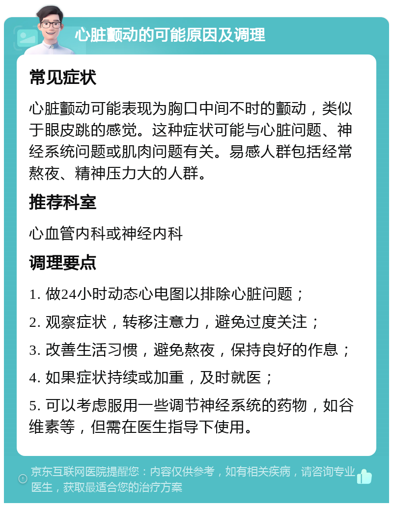 心脏颤动的可能原因及调理 常见症状 心脏颤动可能表现为胸口中间不时的颤动，类似于眼皮跳的感觉。这种症状可能与心脏问题、神经系统问题或肌肉问题有关。易感人群包括经常熬夜、精神压力大的人群。 推荐科室 心血管内科或神经内科 调理要点 1. 做24小时动态心电图以排除心脏问题； 2. 观察症状，转移注意力，避免过度关注； 3. 改善生活习惯，避免熬夜，保持良好的作息； 4. 如果症状持续或加重，及时就医； 5. 可以考虑服用一些调节神经系统的药物，如谷维素等，但需在医生指导下使用。