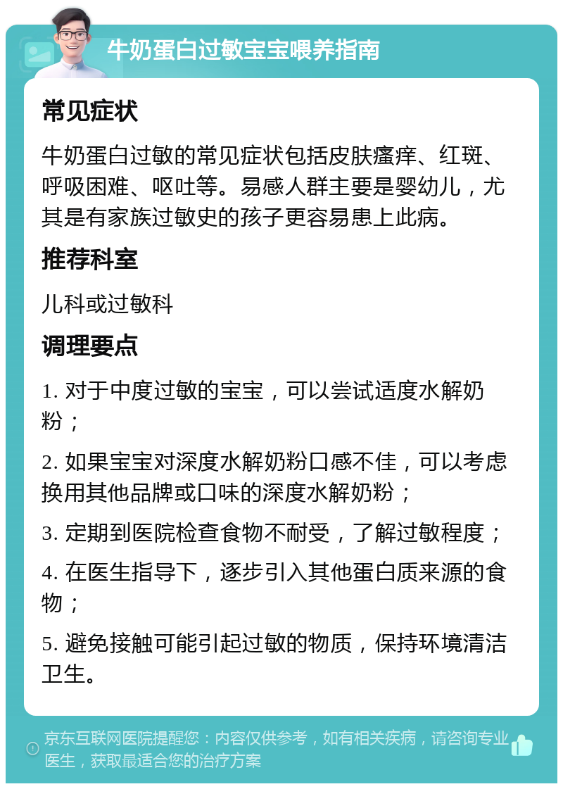 牛奶蛋白过敏宝宝喂养指南 常见症状 牛奶蛋白过敏的常见症状包括皮肤瘙痒、红斑、呼吸困难、呕吐等。易感人群主要是婴幼儿，尤其是有家族过敏史的孩子更容易患上此病。 推荐科室 儿科或过敏科 调理要点 1. 对于中度过敏的宝宝，可以尝试适度水解奶粉； 2. 如果宝宝对深度水解奶粉口感不佳，可以考虑换用其他品牌或口味的深度水解奶粉； 3. 定期到医院检查食物不耐受，了解过敏程度； 4. 在医生指导下，逐步引入其他蛋白质来源的食物； 5. 避免接触可能引起过敏的物质，保持环境清洁卫生。