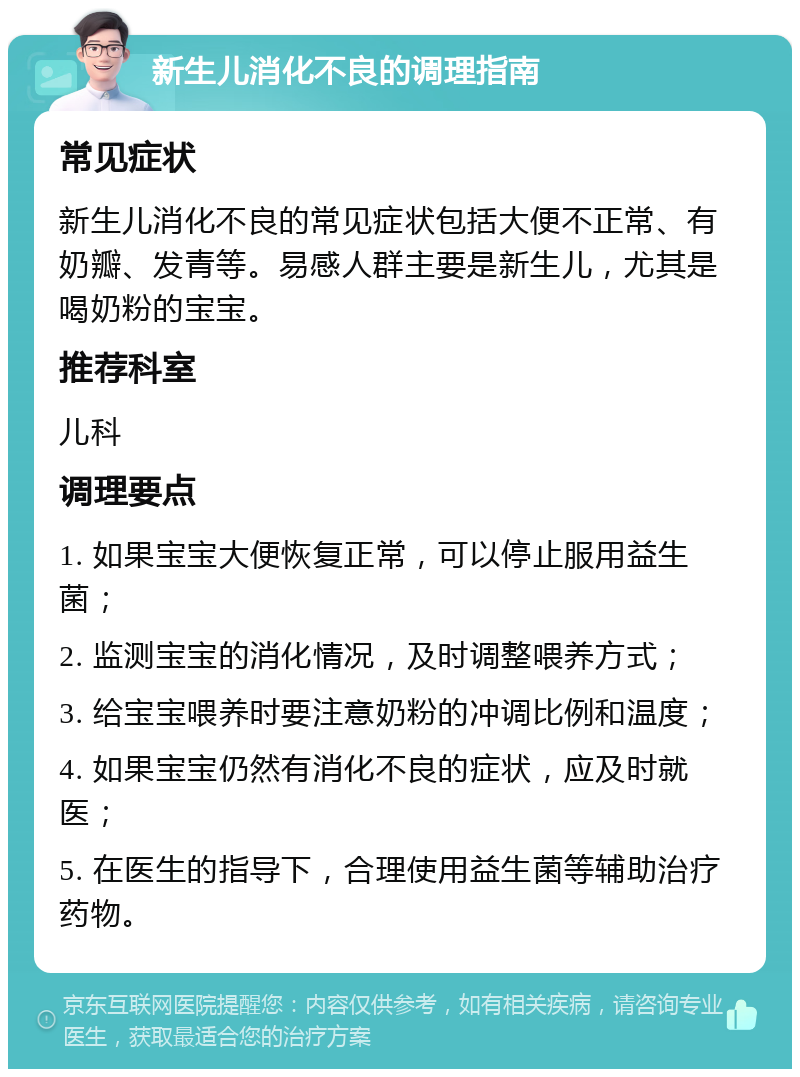 新生儿消化不良的调理指南 常见症状 新生儿消化不良的常见症状包括大便不正常、有奶瓣、发青等。易感人群主要是新生儿，尤其是喝奶粉的宝宝。 推荐科室 儿科 调理要点 1. 如果宝宝大便恢复正常，可以停止服用益生菌； 2. 监测宝宝的消化情况，及时调整喂养方式； 3. 给宝宝喂养时要注意奶粉的冲调比例和温度； 4. 如果宝宝仍然有消化不良的症状，应及时就医； 5. 在医生的指导下，合理使用益生菌等辅助治疗药物。