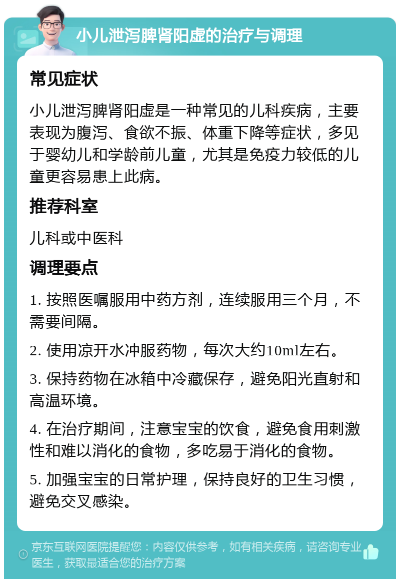 小儿泄泻脾肾阳虚的治疗与调理 常见症状 小儿泄泻脾肾阳虚是一种常见的儿科疾病，主要表现为腹泻、食欲不振、体重下降等症状，多见于婴幼儿和学龄前儿童，尤其是免疫力较低的儿童更容易患上此病。 推荐科室 儿科或中医科 调理要点 1. 按照医嘱服用中药方剂，连续服用三个月，不需要间隔。 2. 使用凉开水冲服药物，每次大约10ml左右。 3. 保持药物在冰箱中冷藏保存，避免阳光直射和高温环境。 4. 在治疗期间，注意宝宝的饮食，避免食用刺激性和难以消化的食物，多吃易于消化的食物。 5. 加强宝宝的日常护理，保持良好的卫生习惯，避免交叉感染。