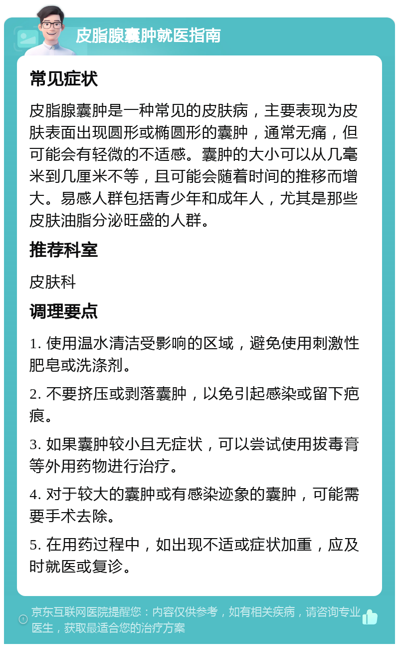 皮脂腺囊肿就医指南 常见症状 皮脂腺囊肿是一种常见的皮肤病，主要表现为皮肤表面出现圆形或椭圆形的囊肿，通常无痛，但可能会有轻微的不适感。囊肿的大小可以从几毫米到几厘米不等，且可能会随着时间的推移而增大。易感人群包括青少年和成年人，尤其是那些皮肤油脂分泌旺盛的人群。 推荐科室 皮肤科 调理要点 1. 使用温水清洁受影响的区域，避免使用刺激性肥皂或洗涤剂。 2. 不要挤压或剥落囊肿，以免引起感染或留下疤痕。 3. 如果囊肿较小且无症状，可以尝试使用拔毒膏等外用药物进行治疗。 4. 对于较大的囊肿或有感染迹象的囊肿，可能需要手术去除。 5. 在用药过程中，如出现不适或症状加重，应及时就医或复诊。