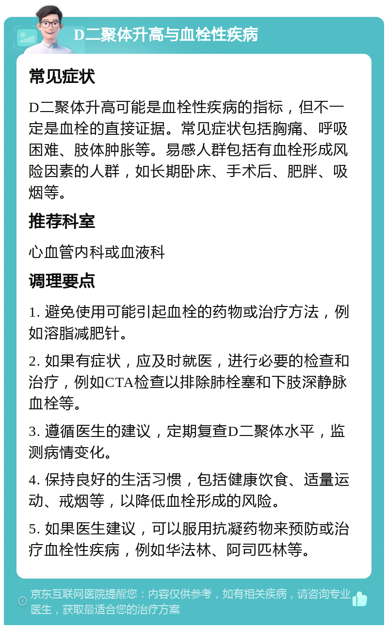 D二聚体升高与血栓性疾病 常见症状 D二聚体升高可能是血栓性疾病的指标，但不一定是血栓的直接证据。常见症状包括胸痛、呼吸困难、肢体肿胀等。易感人群包括有血栓形成风险因素的人群，如长期卧床、手术后、肥胖、吸烟等。 推荐科室 心血管内科或血液科 调理要点 1. 避免使用可能引起血栓的药物或治疗方法，例如溶脂减肥针。 2. 如果有症状，应及时就医，进行必要的检查和治疗，例如CTA检查以排除肺栓塞和下肢深静脉血栓等。 3. 遵循医生的建议，定期复查D二聚体水平，监测病情变化。 4. 保持良好的生活习惯，包括健康饮食、适量运动、戒烟等，以降低血栓形成的风险。 5. 如果医生建议，可以服用抗凝药物来预防或治疗血栓性疾病，例如华法林、阿司匹林等。