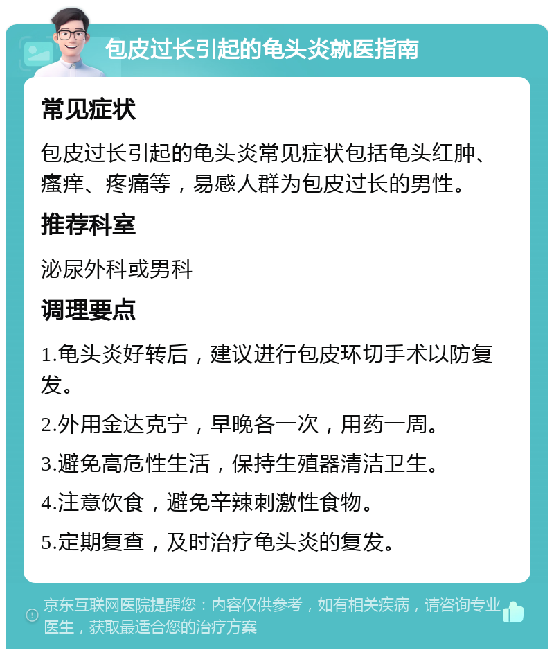 包皮过长引起的龟头炎就医指南 常见症状 包皮过长引起的龟头炎常见症状包括龟头红肿、瘙痒、疼痛等，易感人群为包皮过长的男性。 推荐科室 泌尿外科或男科 调理要点 1.龟头炎好转后，建议进行包皮环切手术以防复发。 2.外用金达克宁，早晚各一次，用药一周。 3.避免高危性生活，保持生殖器清洁卫生。 4.注意饮食，避免辛辣刺激性食物。 5.定期复查，及时治疗龟头炎的复发。