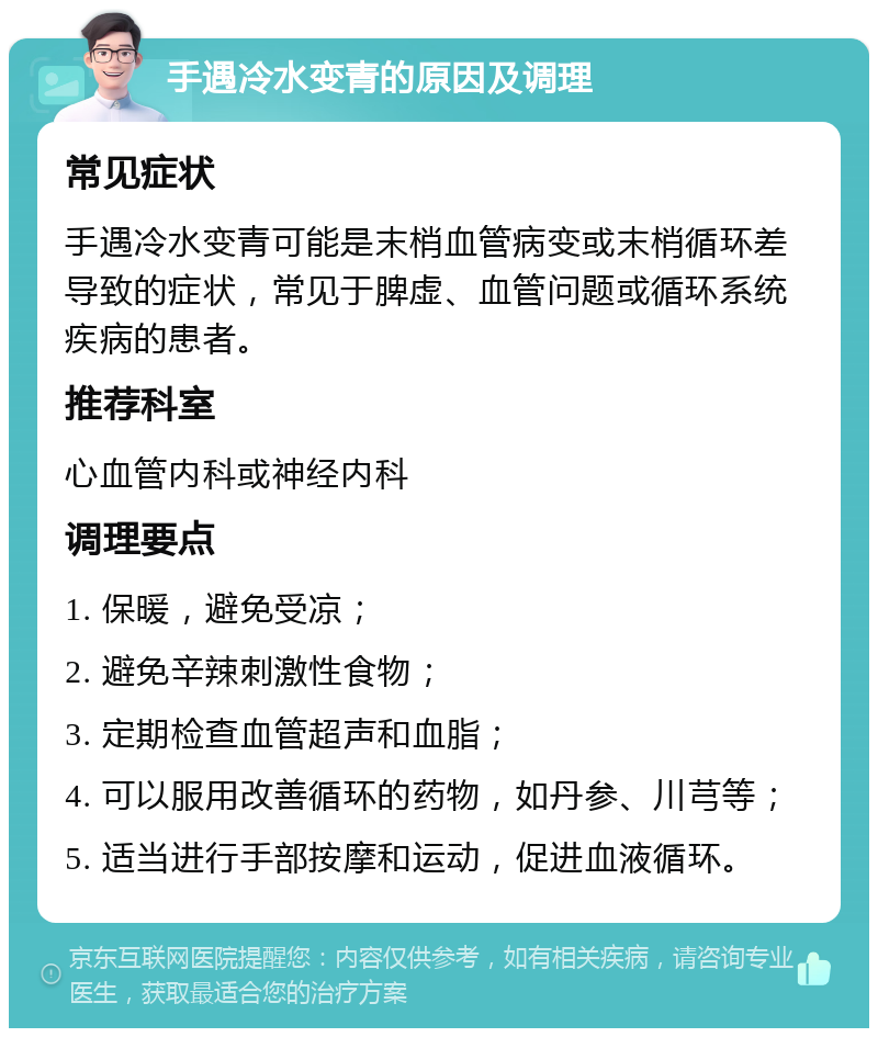 手遇冷水变青的原因及调理 常见症状 手遇冷水变青可能是末梢血管病变或末梢循环差导致的症状，常见于脾虚、血管问题或循环系统疾病的患者。 推荐科室 心血管内科或神经内科 调理要点 1. 保暖，避免受凉； 2. 避免辛辣刺激性食物； 3. 定期检查血管超声和血脂； 4. 可以服用改善循环的药物，如丹参、川芎等； 5. 适当进行手部按摩和运动，促进血液循环。