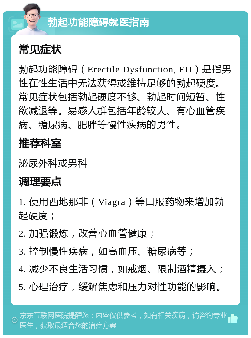 勃起功能障碍就医指南 常见症状 勃起功能障碍（Erectile Dysfunction, ED）是指男性在性生活中无法获得或维持足够的勃起硬度。常见症状包括勃起硬度不够、勃起时间短暂、性欲减退等。易感人群包括年龄较大、有心血管疾病、糖尿病、肥胖等慢性疾病的男性。 推荐科室 泌尿外科或男科 调理要点 1. 使用西地那非（Viagra）等口服药物来增加勃起硬度； 2. 加强锻炼，改善心血管健康； 3. 控制慢性疾病，如高血压、糖尿病等； 4. 减少不良生活习惯，如戒烟、限制酒精摄入； 5. 心理治疗，缓解焦虑和压力对性功能的影响。