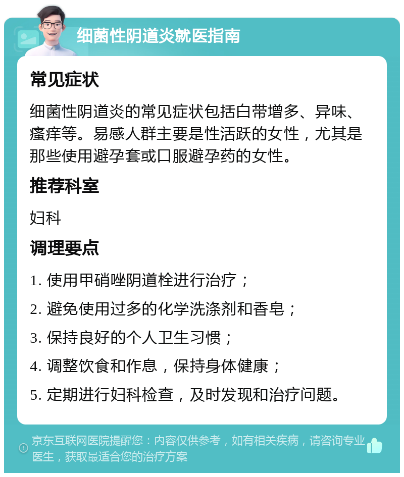 细菌性阴道炎就医指南 常见症状 细菌性阴道炎的常见症状包括白带增多、异味、瘙痒等。易感人群主要是性活跃的女性，尤其是那些使用避孕套或口服避孕药的女性。 推荐科室 妇科 调理要点 1. 使用甲硝唑阴道栓进行治疗； 2. 避免使用过多的化学洗涤剂和香皂； 3. 保持良好的个人卫生习惯； 4. 调整饮食和作息，保持身体健康； 5. 定期进行妇科检查，及时发现和治疗问题。