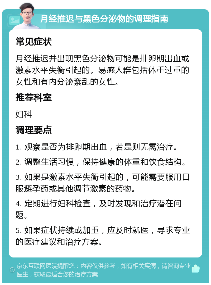 月经推迟与黑色分泌物的调理指南 常见症状 月经推迟并出现黑色分泌物可能是排卵期出血或激素水平失衡引起的。易感人群包括体重过重的女性和有内分泌紊乱的女性。 推荐科室 妇科 调理要点 1. 观察是否为排卵期出血，若是则无需治疗。 2. 调整生活习惯，保持健康的体重和饮食结构。 3. 如果是激素水平失衡引起的，可能需要服用口服避孕药或其他调节激素的药物。 4. 定期进行妇科检查，及时发现和治疗潜在问题。 5. 如果症状持续或加重，应及时就医，寻求专业的医疗建议和治疗方案。