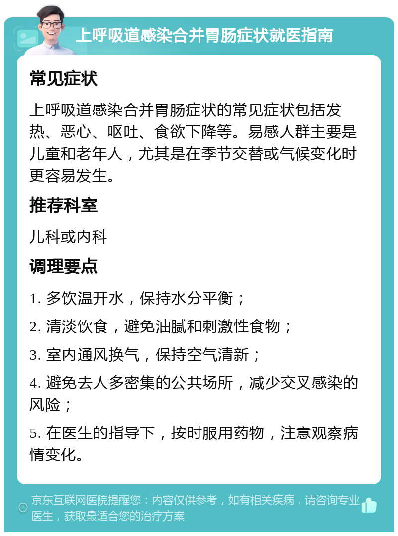 上呼吸道感染合并胃肠症状就医指南 常见症状 上呼吸道感染合并胃肠症状的常见症状包括发热、恶心、呕吐、食欲下降等。易感人群主要是儿童和老年人，尤其是在季节交替或气候变化时更容易发生。 推荐科室 儿科或内科 调理要点 1. 多饮温开水，保持水分平衡； 2. 清淡饮食，避免油腻和刺激性食物； 3. 室内通风换气，保持空气清新； 4. 避免去人多密集的公共场所，减少交叉感染的风险； 5. 在医生的指导下，按时服用药物，注意观察病情变化。