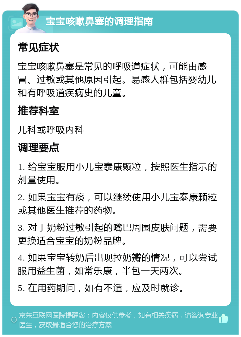 宝宝咳嗽鼻塞的调理指南 常见症状 宝宝咳嗽鼻塞是常见的呼吸道症状，可能由感冒、过敏或其他原因引起。易感人群包括婴幼儿和有呼吸道疾病史的儿童。 推荐科室 儿科或呼吸内科 调理要点 1. 给宝宝服用小儿宝泰康颗粒，按照医生指示的剂量使用。 2. 如果宝宝有痰，可以继续使用小儿宝泰康颗粒或其他医生推荐的药物。 3. 对于奶粉过敏引起的嘴巴周围皮肤问题，需要更换适合宝宝的奶粉品牌。 4. 如果宝宝转奶后出现拉奶瓣的情况，可以尝试服用益生菌，如常乐康，半包一天两次。 5. 在用药期间，如有不适，应及时就诊。