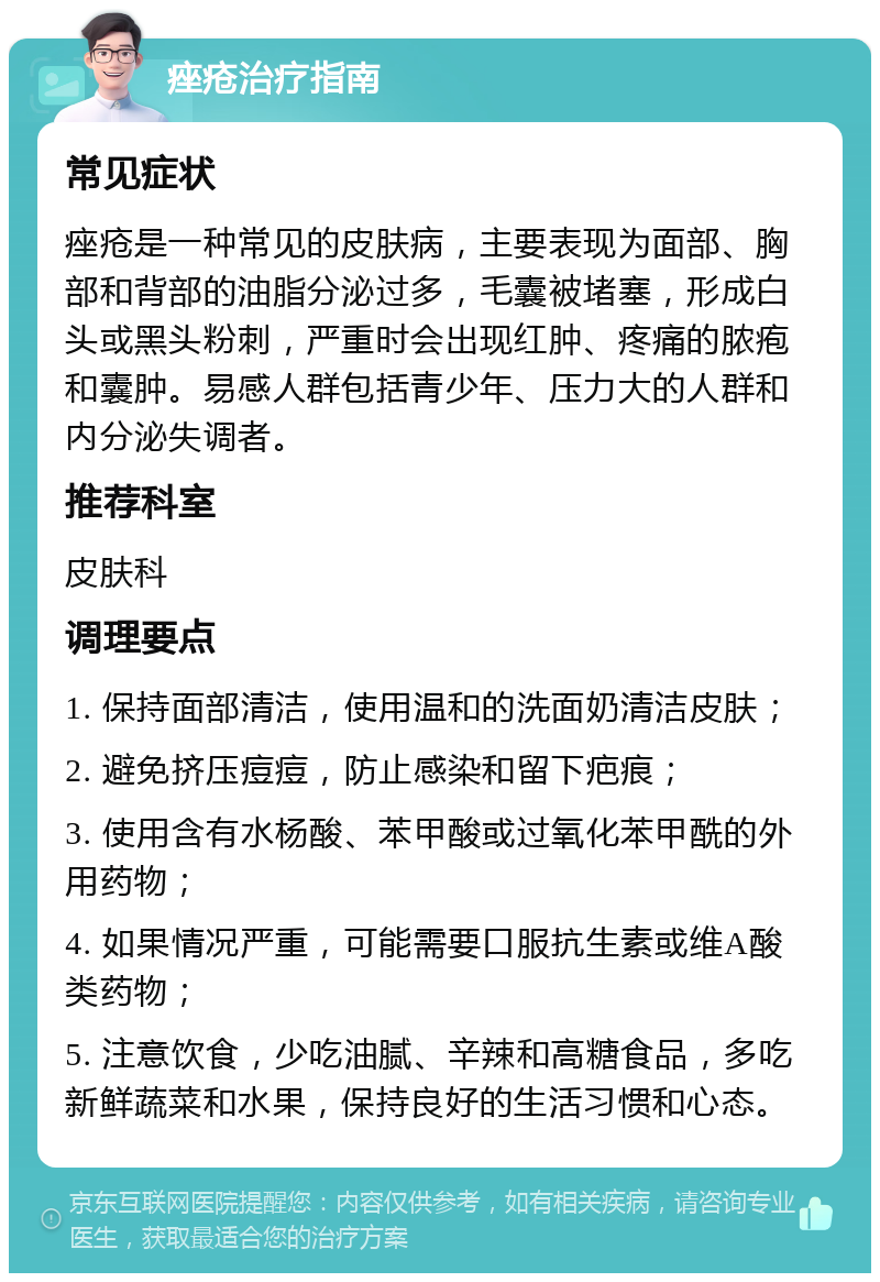 痤疮治疗指南 常见症状 痤疮是一种常见的皮肤病，主要表现为面部、胸部和背部的油脂分泌过多，毛囊被堵塞，形成白头或黑头粉刺，严重时会出现红肿、疼痛的脓疱和囊肿。易感人群包括青少年、压力大的人群和内分泌失调者。 推荐科室 皮肤科 调理要点 1. 保持面部清洁，使用温和的洗面奶清洁皮肤； 2. 避免挤压痘痘，防止感染和留下疤痕； 3. 使用含有水杨酸、苯甲酸或过氧化苯甲酰的外用药物； 4. 如果情况严重，可能需要口服抗生素或维A酸类药物； 5. 注意饮食，少吃油腻、辛辣和高糖食品，多吃新鲜蔬菜和水果，保持良好的生活习惯和心态。