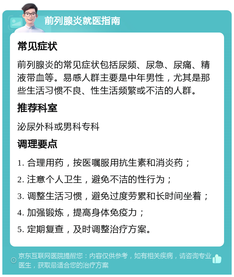 前列腺炎就医指南 常见症状 前列腺炎的常见症状包括尿频、尿急、尿痛、精液带血等。易感人群主要是中年男性，尤其是那些生活习惯不良、性生活频繁或不洁的人群。 推荐科室 泌尿外科或男科专科 调理要点 1. 合理用药，按医嘱服用抗生素和消炎药； 2. 注意个人卫生，避免不洁的性行为； 3. 调整生活习惯，避免过度劳累和长时间坐着； 4. 加强锻炼，提高身体免疫力； 5. 定期复查，及时调整治疗方案。