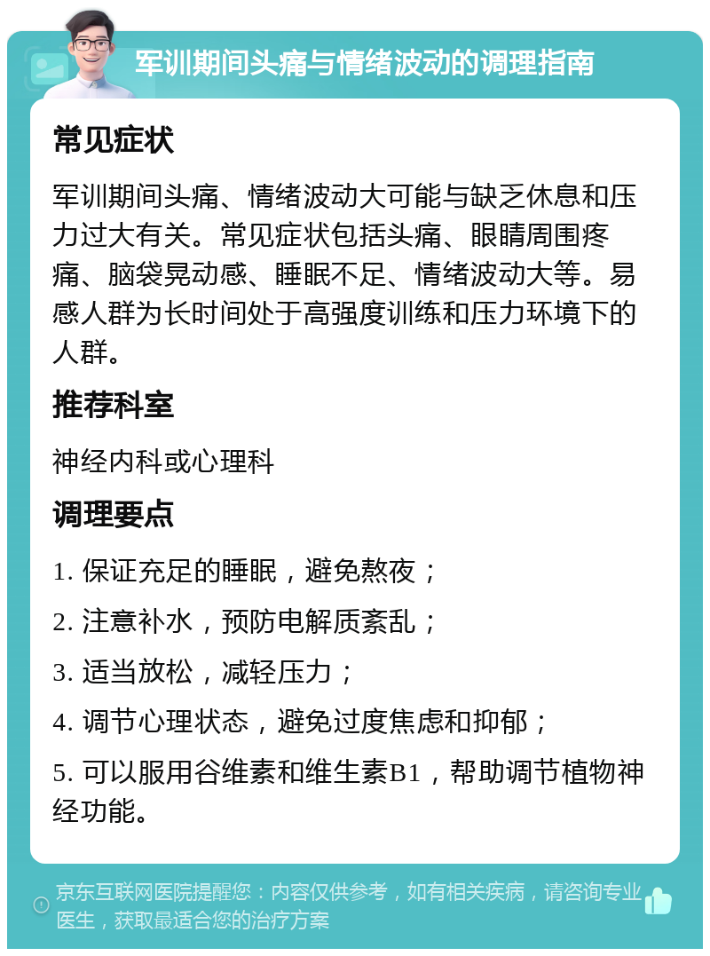 军训期间头痛与情绪波动的调理指南 常见症状 军训期间头痛、情绪波动大可能与缺乏休息和压力过大有关。常见症状包括头痛、眼睛周围疼痛、脑袋晃动感、睡眠不足、情绪波动大等。易感人群为长时间处于高强度训练和压力环境下的人群。 推荐科室 神经内科或心理科 调理要点 1. 保证充足的睡眠，避免熬夜； 2. 注意补水，预防电解质紊乱； 3. 适当放松，减轻压力； 4. 调节心理状态，避免过度焦虑和抑郁； 5. 可以服用谷维素和维生素B1，帮助调节植物神经功能。