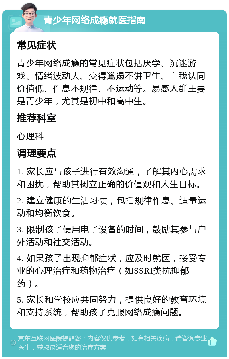 青少年网络成瘾就医指南 常见症状 青少年网络成瘾的常见症状包括厌学、沉迷游戏、情绪波动大、变得邋遢不讲卫生、自我认同价值低、作息不规律、不运动等。易感人群主要是青少年，尤其是初中和高中生。 推荐科室 心理科 调理要点 1. 家长应与孩子进行有效沟通，了解其内心需求和困扰，帮助其树立正确的价值观和人生目标。 2. 建立健康的生活习惯，包括规律作息、适量运动和均衡饮食。 3. 限制孩子使用电子设备的时间，鼓励其参与户外活动和社交活动。 4. 如果孩子出现抑郁症状，应及时就医，接受专业的心理治疗和药物治疗（如SSRI类抗抑郁药）。 5. 家长和学校应共同努力，提供良好的教育环境和支持系统，帮助孩子克服网络成瘾问题。