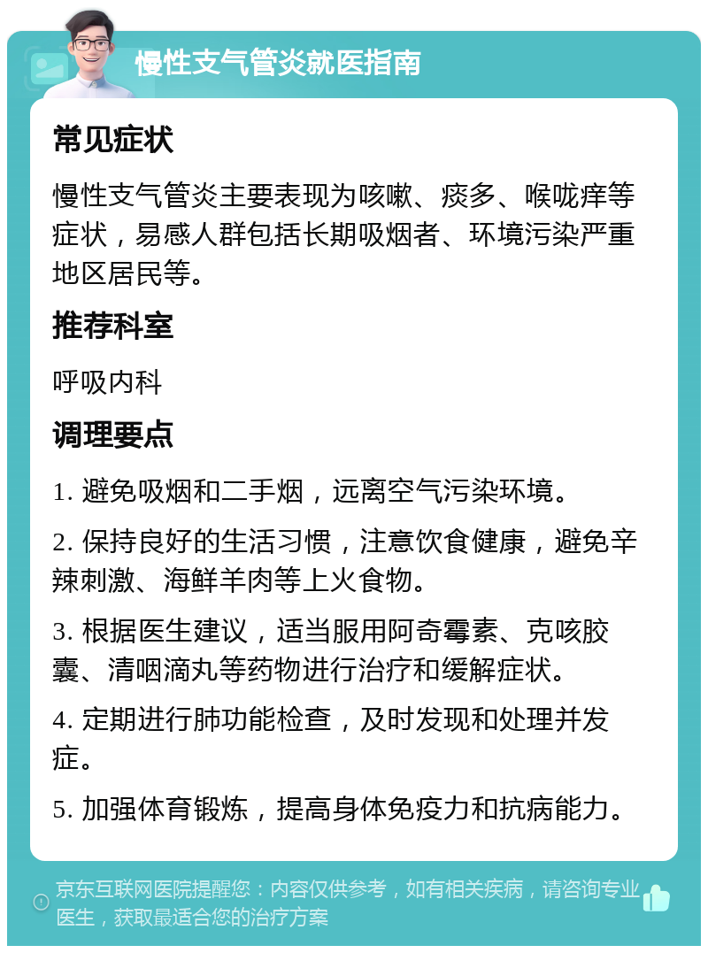 慢性支气管炎就医指南 常见症状 慢性支气管炎主要表现为咳嗽、痰多、喉咙痒等症状，易感人群包括长期吸烟者、环境污染严重地区居民等。 推荐科室 呼吸内科 调理要点 1. 避免吸烟和二手烟，远离空气污染环境。 2. 保持良好的生活习惯，注意饮食健康，避免辛辣刺激、海鲜羊肉等上火食物。 3. 根据医生建议，适当服用阿奇霉素、克咳胶囊、清咽滴丸等药物进行治疗和缓解症状。 4. 定期进行肺功能检查，及时发现和处理并发症。 5. 加强体育锻炼，提高身体免疫力和抗病能力。