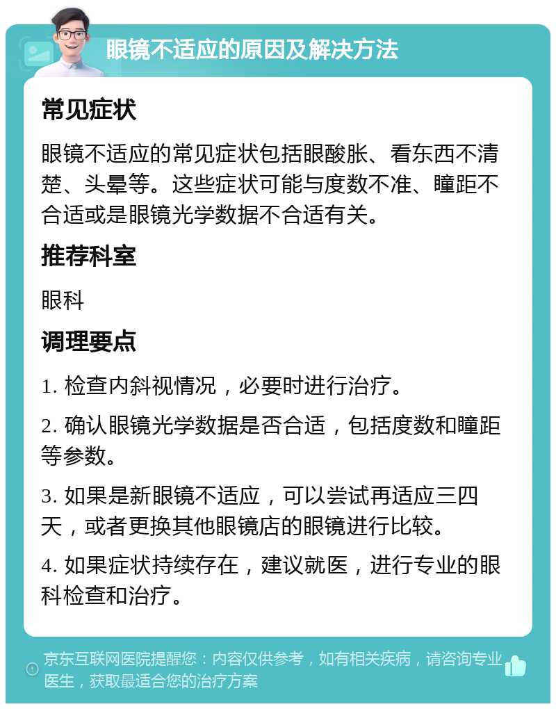 眼镜不适应的原因及解决方法 常见症状 眼镜不适应的常见症状包括眼酸胀、看东西不清楚、头晕等。这些症状可能与度数不准、瞳距不合适或是眼镜光学数据不合适有关。 推荐科室 眼科 调理要点 1. 检查内斜视情况，必要时进行治疗。 2. 确认眼镜光学数据是否合适，包括度数和瞳距等参数。 3. 如果是新眼镜不适应，可以尝试再适应三四天，或者更换其他眼镜店的眼镜进行比较。 4. 如果症状持续存在，建议就医，进行专业的眼科检查和治疗。