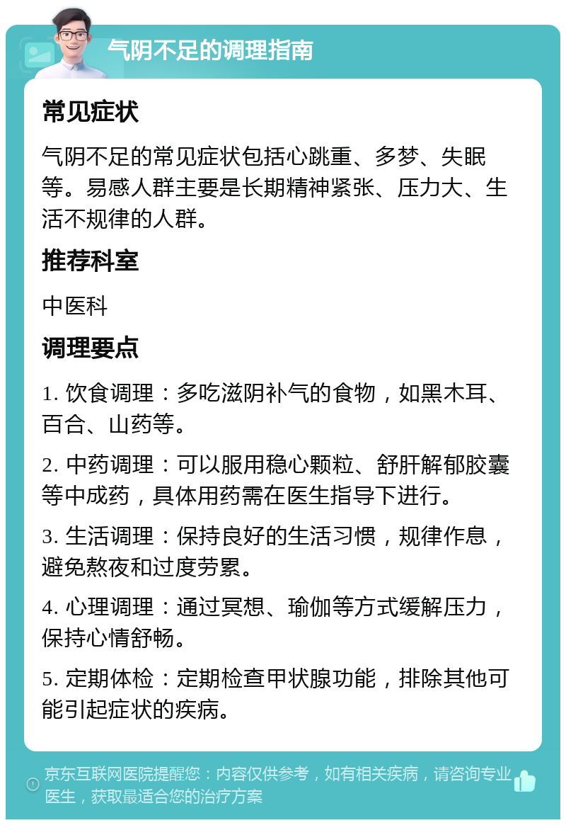 气阴不足的调理指南 常见症状 气阴不足的常见症状包括心跳重、多梦、失眠等。易感人群主要是长期精神紧张、压力大、生活不规律的人群。 推荐科室 中医科 调理要点 1. 饮食调理：多吃滋阴补气的食物，如黑木耳、百合、山药等。 2. 中药调理：可以服用稳心颗粒、舒肝解郁胶囊等中成药，具体用药需在医生指导下进行。 3. 生活调理：保持良好的生活习惯，规律作息，避免熬夜和过度劳累。 4. 心理调理：通过冥想、瑜伽等方式缓解压力，保持心情舒畅。 5. 定期体检：定期检查甲状腺功能，排除其他可能引起症状的疾病。