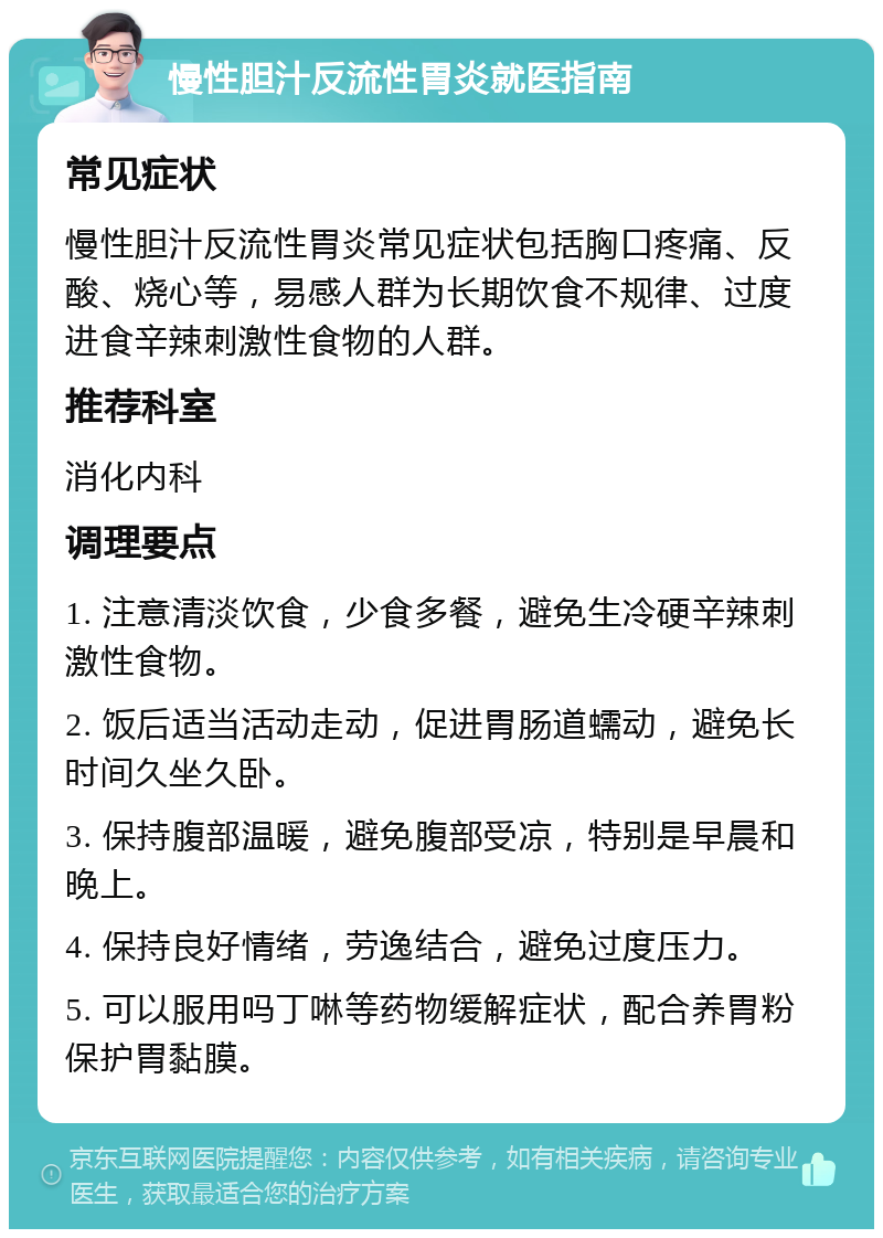 慢性胆汁反流性胃炎就医指南 常见症状 慢性胆汁反流性胃炎常见症状包括胸口疼痛、反酸、烧心等，易感人群为长期饮食不规律、过度进食辛辣刺激性食物的人群。 推荐科室 消化内科 调理要点 1. 注意清淡饮食，少食多餐，避免生冷硬辛辣刺激性食物。 2. 饭后适当活动走动，促进胃肠道蠕动，避免长时间久坐久卧。 3. 保持腹部温暖，避免腹部受凉，特别是早晨和晚上。 4. 保持良好情绪，劳逸结合，避免过度压力。 5. 可以服用吗丁啉等药物缓解症状，配合养胃粉保护胃黏膜。