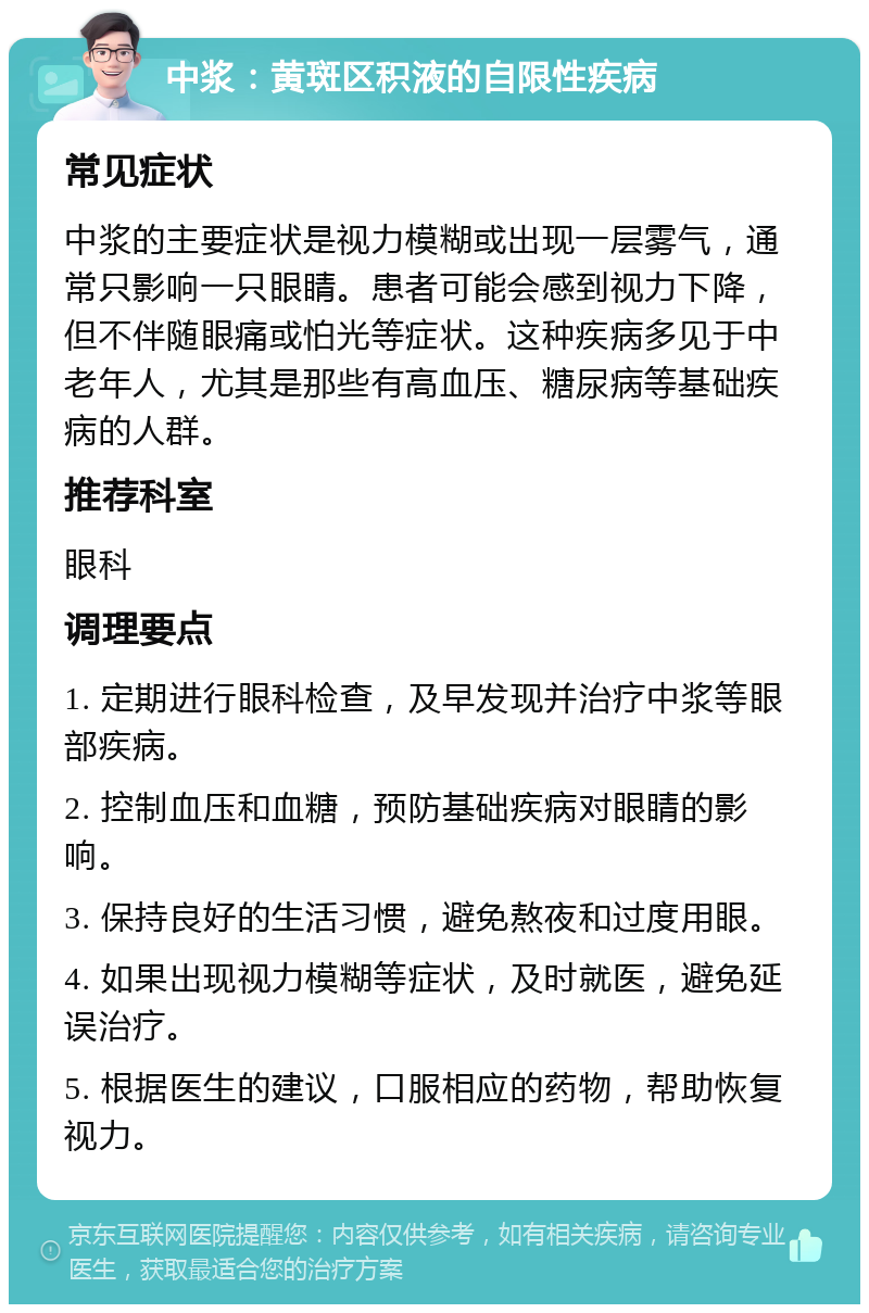 中浆：黄斑区积液的自限性疾病 常见症状 中浆的主要症状是视力模糊或出现一层雾气，通常只影响一只眼睛。患者可能会感到视力下降，但不伴随眼痛或怕光等症状。这种疾病多见于中老年人，尤其是那些有高血压、糖尿病等基础疾病的人群。 推荐科室 眼科 调理要点 1. 定期进行眼科检查，及早发现并治疗中浆等眼部疾病。 2. 控制血压和血糖，预防基础疾病对眼睛的影响。 3. 保持良好的生活习惯，避免熬夜和过度用眼。 4. 如果出现视力模糊等症状，及时就医，避免延误治疗。 5. 根据医生的建议，口服相应的药物，帮助恢复视力。