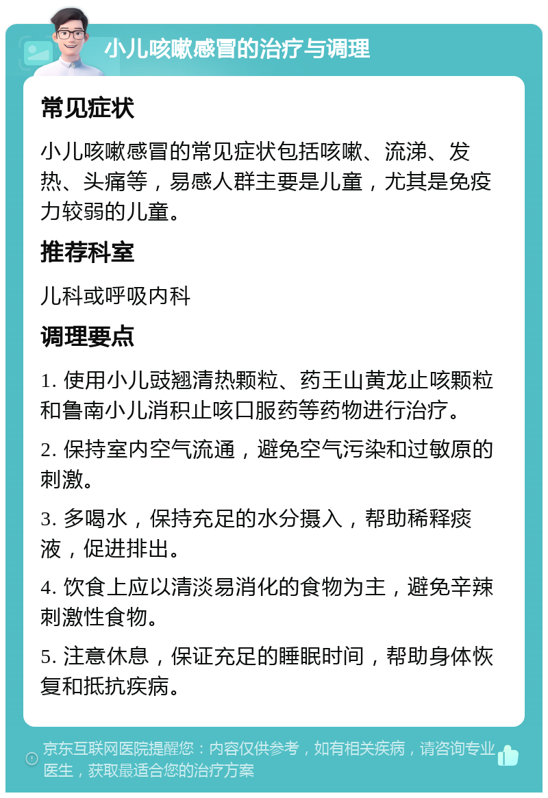 小儿咳嗽感冒的治疗与调理 常见症状 小儿咳嗽感冒的常见症状包括咳嗽、流涕、发热、头痛等，易感人群主要是儿童，尤其是免疫力较弱的儿童。 推荐科室 儿科或呼吸内科 调理要点 1. 使用小儿豉翘清热颗粒、药王山黄龙止咳颗粒和鲁南小儿消积止咳口服药等药物进行治疗。 2. 保持室内空气流通，避免空气污染和过敏原的刺激。 3. 多喝水，保持充足的水分摄入，帮助稀释痰液，促进排出。 4. 饮食上应以清淡易消化的食物为主，避免辛辣刺激性食物。 5. 注意休息，保证充足的睡眠时间，帮助身体恢复和抵抗疾病。