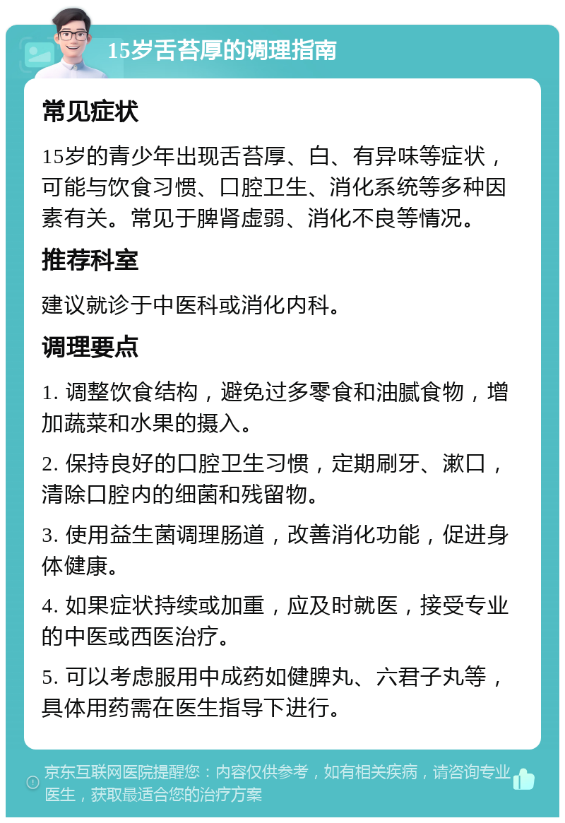 15岁舌苔厚的调理指南 常见症状 15岁的青少年出现舌苔厚、白、有异味等症状，可能与饮食习惯、口腔卫生、消化系统等多种因素有关。常见于脾肾虚弱、消化不良等情况。 推荐科室 建议就诊于中医科或消化内科。 调理要点 1. 调整饮食结构，避免过多零食和油腻食物，增加蔬菜和水果的摄入。 2. 保持良好的口腔卫生习惯，定期刷牙、漱口，清除口腔内的细菌和残留物。 3. 使用益生菌调理肠道，改善消化功能，促进身体健康。 4. 如果症状持续或加重，应及时就医，接受专业的中医或西医治疗。 5. 可以考虑服用中成药如健脾丸、六君子丸等，具体用药需在医生指导下进行。