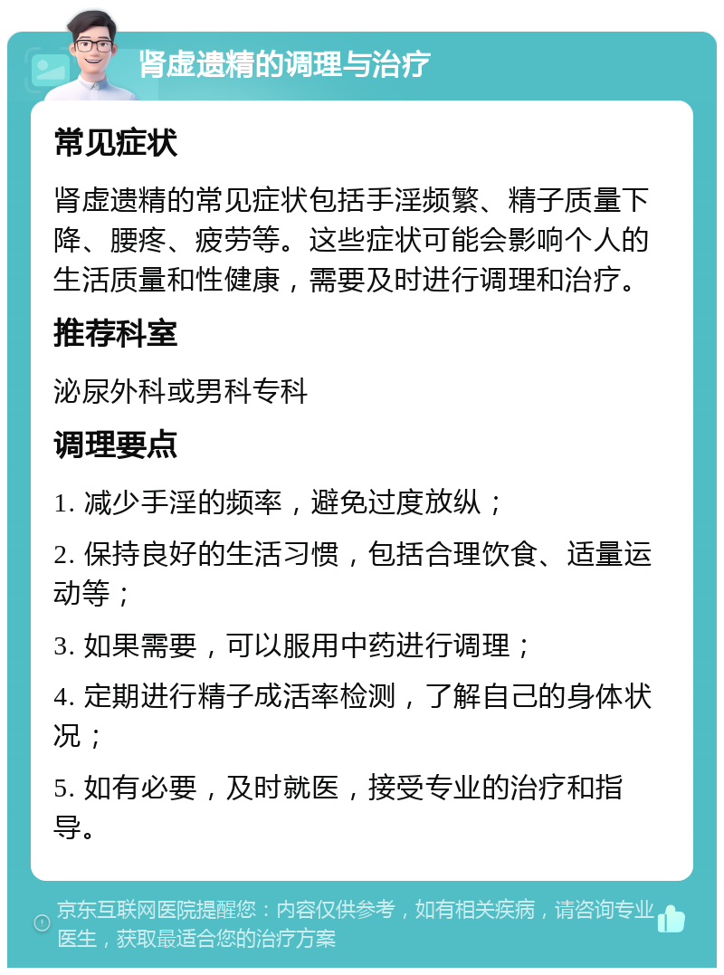 肾虚遗精的调理与治疗 常见症状 肾虚遗精的常见症状包括手淫频繁、精子质量下降、腰疼、疲劳等。这些症状可能会影响个人的生活质量和性健康，需要及时进行调理和治疗。 推荐科室 泌尿外科或男科专科 调理要点 1. 减少手淫的频率，避免过度放纵； 2. 保持良好的生活习惯，包括合理饮食、适量运动等； 3. 如果需要，可以服用中药进行调理； 4. 定期进行精子成活率检测，了解自己的身体状况； 5. 如有必要，及时就医，接受专业的治疗和指导。