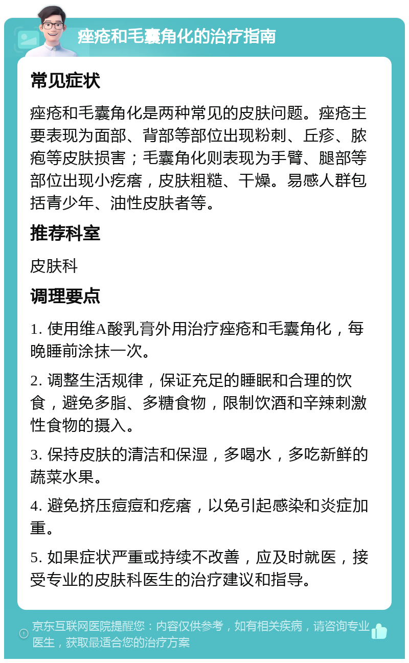 痤疮和毛囊角化的治疗指南 常见症状 痤疮和毛囊角化是两种常见的皮肤问题。痤疮主要表现为面部、背部等部位出现粉刺、丘疹、脓疱等皮肤损害；毛囊角化则表现为手臂、腿部等部位出现小疙瘩，皮肤粗糙、干燥。易感人群包括青少年、油性皮肤者等。 推荐科室 皮肤科 调理要点 1. 使用维A酸乳膏外用治疗痤疮和毛囊角化，每晚睡前涂抹一次。 2. 调整生活规律，保证充足的睡眠和合理的饮食，避免多脂、多糖食物，限制饮酒和辛辣刺激性食物的摄入。 3. 保持皮肤的清洁和保湿，多喝水，多吃新鲜的蔬菜水果。 4. 避免挤压痘痘和疙瘩，以免引起感染和炎症加重。 5. 如果症状严重或持续不改善，应及时就医，接受专业的皮肤科医生的治疗建议和指导。