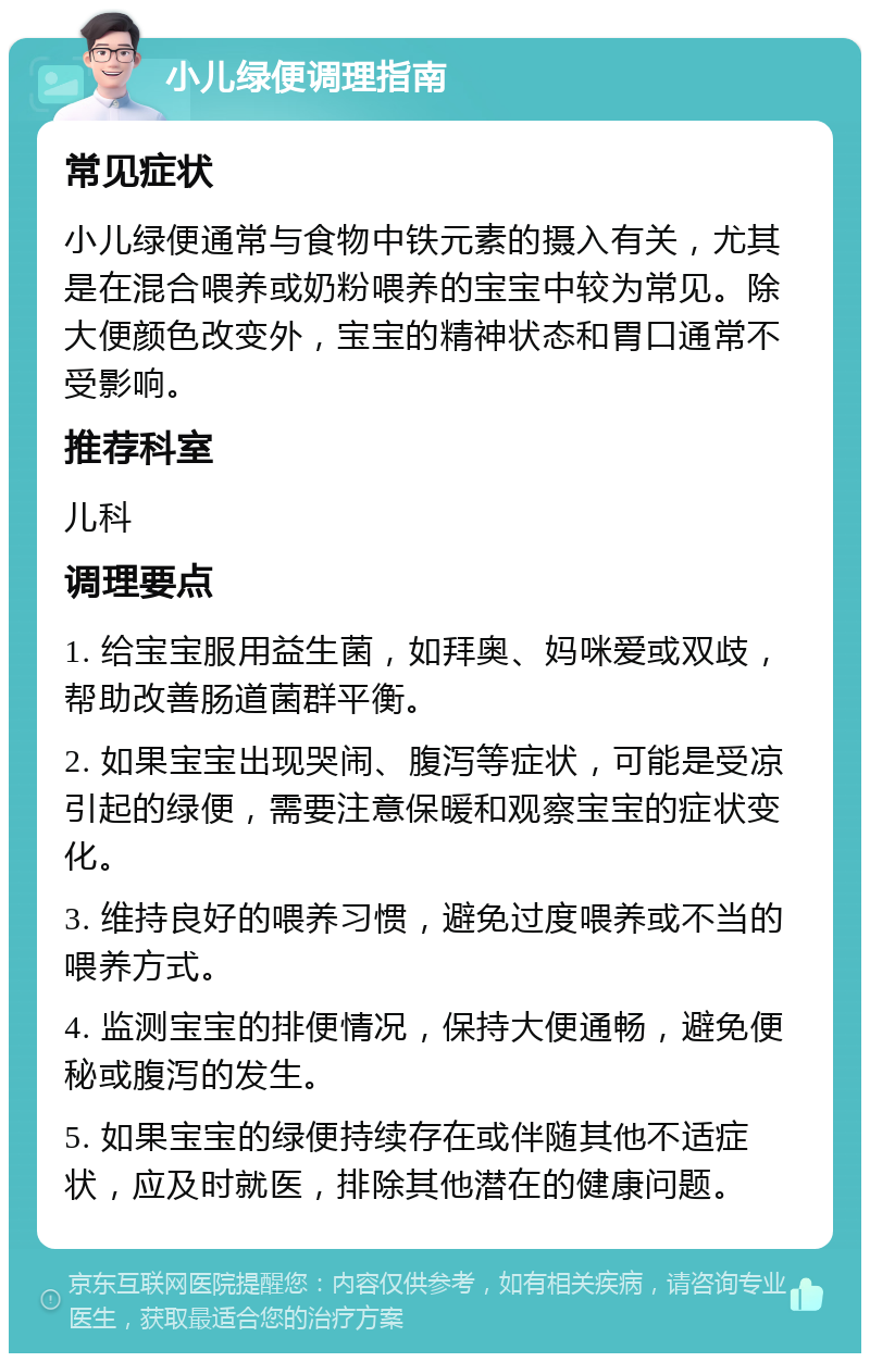 小儿绿便调理指南 常见症状 小儿绿便通常与食物中铁元素的摄入有关，尤其是在混合喂养或奶粉喂养的宝宝中较为常见。除大便颜色改变外，宝宝的精神状态和胃口通常不受影响。 推荐科室 儿科 调理要点 1. 给宝宝服用益生菌，如拜奥、妈咪爱或双歧，帮助改善肠道菌群平衡。 2. 如果宝宝出现哭闹、腹泻等症状，可能是受凉引起的绿便，需要注意保暖和观察宝宝的症状变化。 3. 维持良好的喂养习惯，避免过度喂养或不当的喂养方式。 4. 监测宝宝的排便情况，保持大便通畅，避免便秘或腹泻的发生。 5. 如果宝宝的绿便持续存在或伴随其他不适症状，应及时就医，排除其他潜在的健康问题。