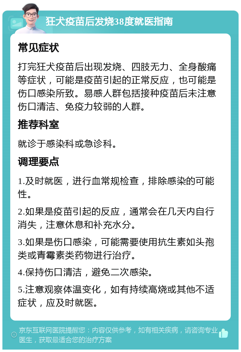 狂犬疫苗后发烧38度就医指南 常见症状 打完狂犬疫苗后出现发烧、四肢无力、全身酸痛等症状，可能是疫苗引起的正常反应，也可能是伤口感染所致。易感人群包括接种疫苗后未注意伤口清洁、免疫力较弱的人群。 推荐科室 就诊于感染科或急诊科。 调理要点 1.及时就医，进行血常规检查，排除感染的可能性。 2.如果是疫苗引起的反应，通常会在几天内自行消失，注意休息和补充水分。 3.如果是伤口感染，可能需要使用抗生素如头孢类或青霉素类药物进行治疗。 4.保持伤口清洁，避免二次感染。 5.注意观察体温变化，如有持续高烧或其他不适症状，应及时就医。