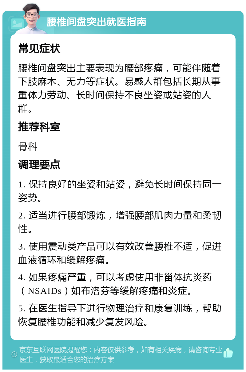 腰椎间盘突出就医指南 常见症状 腰椎间盘突出主要表现为腰部疼痛，可能伴随着下肢麻木、无力等症状。易感人群包括长期从事重体力劳动、长时间保持不良坐姿或站姿的人群。 推荐科室 骨科 调理要点 1. 保持良好的坐姿和站姿，避免长时间保持同一姿势。 2. 适当进行腰部锻炼，增强腰部肌肉力量和柔韧性。 3. 使用震动类产品可以有效改善腰椎不适，促进血液循环和缓解疼痛。 4. 如果疼痛严重，可以考虑使用非甾体抗炎药（NSAIDs）如布洛芬等缓解疼痛和炎症。 5. 在医生指导下进行物理治疗和康复训练，帮助恢复腰椎功能和减少复发风险。