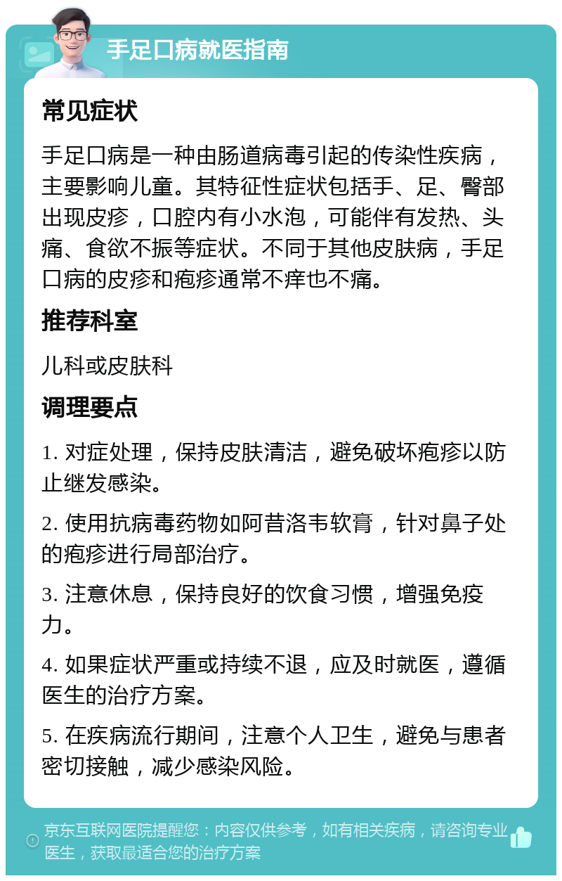 手足口病就医指南 常见症状 手足口病是一种由肠道病毒引起的传染性疾病，主要影响儿童。其特征性症状包括手、足、臀部出现皮疹，口腔内有小水泡，可能伴有发热、头痛、食欲不振等症状。不同于其他皮肤病，手足口病的皮疹和疱疹通常不痒也不痛。 推荐科室 儿科或皮肤科 调理要点 1. 对症处理，保持皮肤清洁，避免破坏疱疹以防止继发感染。 2. 使用抗病毒药物如阿昔洛韦软膏，针对鼻子处的疱疹进行局部治疗。 3. 注意休息，保持良好的饮食习惯，增强免疫力。 4. 如果症状严重或持续不退，应及时就医，遵循医生的治疗方案。 5. 在疾病流行期间，注意个人卫生，避免与患者密切接触，减少感染风险。