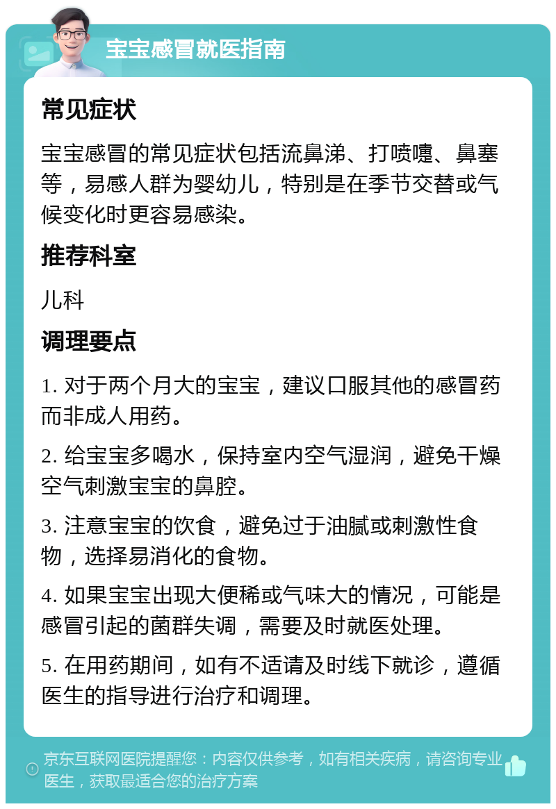 宝宝感冒就医指南 常见症状 宝宝感冒的常见症状包括流鼻涕、打喷嚏、鼻塞等，易感人群为婴幼儿，特别是在季节交替或气候变化时更容易感染。 推荐科室 儿科 调理要点 1. 对于两个月大的宝宝，建议口服其他的感冒药而非成人用药。 2. 给宝宝多喝水，保持室内空气湿润，避免干燥空气刺激宝宝的鼻腔。 3. 注意宝宝的饮食，避免过于油腻或刺激性食物，选择易消化的食物。 4. 如果宝宝出现大便稀或气味大的情况，可能是感冒引起的菌群失调，需要及时就医处理。 5. 在用药期间，如有不适请及时线下就诊，遵循医生的指导进行治疗和调理。