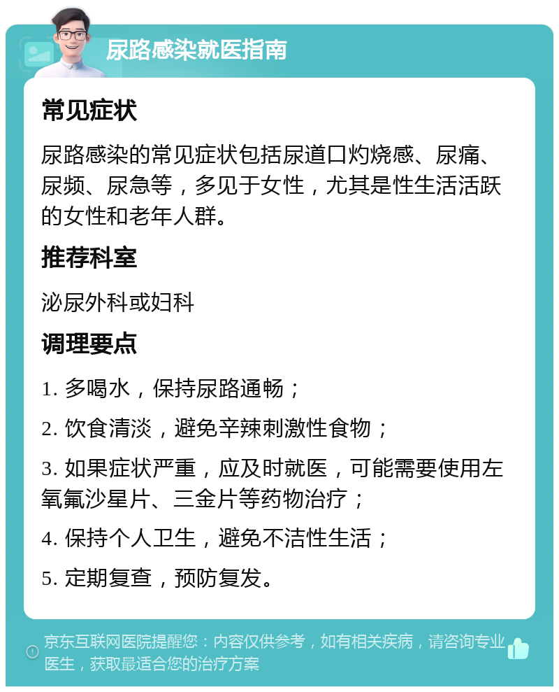 尿路感染就医指南 常见症状 尿路感染的常见症状包括尿道口灼烧感、尿痛、尿频、尿急等，多见于女性，尤其是性生活活跃的女性和老年人群。 推荐科室 泌尿外科或妇科 调理要点 1. 多喝水，保持尿路通畅； 2. 饮食清淡，避免辛辣刺激性食物； 3. 如果症状严重，应及时就医，可能需要使用左氧氟沙星片、三金片等药物治疗； 4. 保持个人卫生，避免不洁性生活； 5. 定期复查，预防复发。