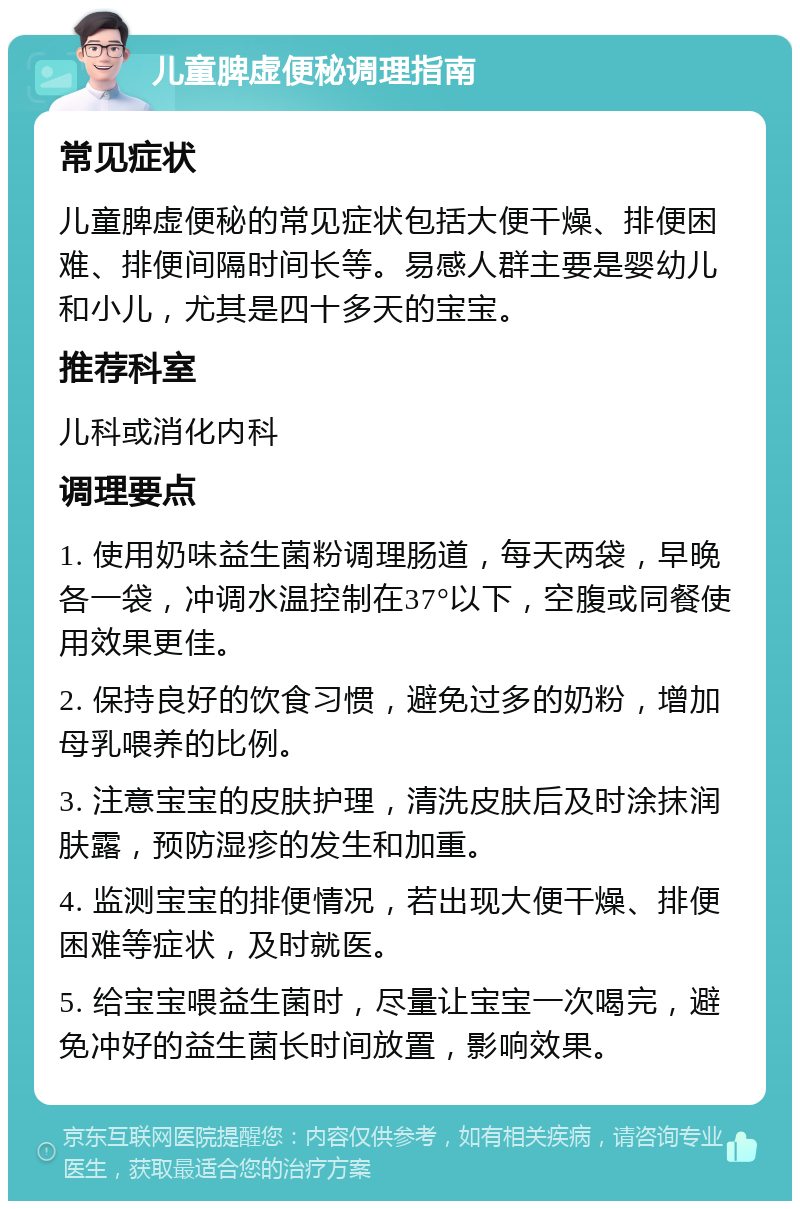 儿童脾虚便秘调理指南 常见症状 儿童脾虚便秘的常见症状包括大便干燥、排便困难、排便间隔时间长等。易感人群主要是婴幼儿和小儿，尤其是四十多天的宝宝。 推荐科室 儿科或消化内科 调理要点 1. 使用奶味益生菌粉调理肠道，每天两袋，早晚各一袋，冲调水温控制在37°以下，空腹或同餐使用效果更佳。 2. 保持良好的饮食习惯，避免过多的奶粉，增加母乳喂养的比例。 3. 注意宝宝的皮肤护理，清洗皮肤后及时涂抹润肤露，预防湿疹的发生和加重。 4. 监测宝宝的排便情况，若出现大便干燥、排便困难等症状，及时就医。 5. 给宝宝喂益生菌时，尽量让宝宝一次喝完，避免冲好的益生菌长时间放置，影响效果。