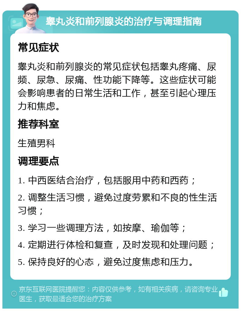 睾丸炎和前列腺炎的治疗与调理指南 常见症状 睾丸炎和前列腺炎的常见症状包括睾丸疼痛、尿频、尿急、尿痛、性功能下降等。这些症状可能会影响患者的日常生活和工作，甚至引起心理压力和焦虑。 推荐科室 生殖男科 调理要点 1. 中西医结合治疗，包括服用中药和西药； 2. 调整生活习惯，避免过度劳累和不良的性生活习惯； 3. 学习一些调理方法，如按摩、瑜伽等； 4. 定期进行体检和复查，及时发现和处理问题； 5. 保持良好的心态，避免过度焦虑和压力。