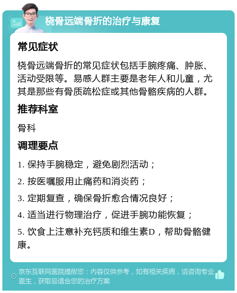 桡骨远端骨折的治疗与康复 常见症状 桡骨远端骨折的常见症状包括手腕疼痛、肿胀、活动受限等。易感人群主要是老年人和儿童，尤其是那些有骨质疏松症或其他骨骼疾病的人群。 推荐科室 骨科 调理要点 1. 保持手腕稳定，避免剧烈活动； 2. 按医嘱服用止痛药和消炎药； 3. 定期复查，确保骨折愈合情况良好； 4. 适当进行物理治疗，促进手腕功能恢复； 5. 饮食上注意补充钙质和维生素D，帮助骨骼健康。