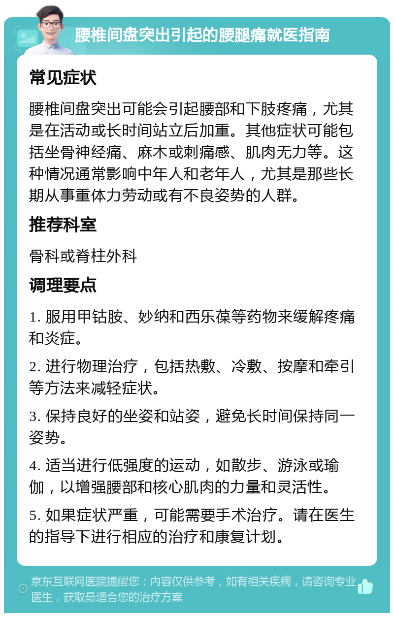 腰椎间盘突出引起的腰腿痛就医指南 常见症状 腰椎间盘突出可能会引起腰部和下肢疼痛，尤其是在活动或长时间站立后加重。其他症状可能包括坐骨神经痛、麻木或刺痛感、肌肉无力等。这种情况通常影响中年人和老年人，尤其是那些长期从事重体力劳动或有不良姿势的人群。 推荐科室 骨科或脊柱外科 调理要点 1. 服用甲钴胺、妙纳和西乐葆等药物来缓解疼痛和炎症。 2. 进行物理治疗，包括热敷、冷敷、按摩和牵引等方法来减轻症状。 3. 保持良好的坐姿和站姿，避免长时间保持同一姿势。 4. 适当进行低强度的运动，如散步、游泳或瑜伽，以增强腰部和核心肌肉的力量和灵活性。 5. 如果症状严重，可能需要手术治疗。请在医生的指导下进行相应的治疗和康复计划。