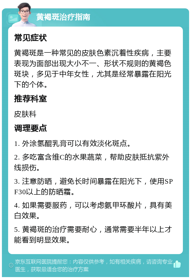 黄褐斑治疗指南 常见症状 黄褐斑是一种常见的皮肤色素沉着性疾病，主要表现为面部出现大小不一、形状不规则的黄褐色斑块，多见于中年女性，尤其是经常暴露在阳光下的个体。 推荐科室 皮肤科 调理要点 1. 外涂氢醌乳膏可以有效淡化斑点。 2. 多吃富含维C的水果蔬菜，帮助皮肤抵抗紫外线损伤。 3. 注意防晒，避免长时间暴露在阳光下，使用SPF30以上的防晒霜。 4. 如果需要服药，可以考虑氨甲环酸片，具有美白效果。 5. 黄褐斑的治疗需要耐心，通常需要半年以上才能看到明显效果。