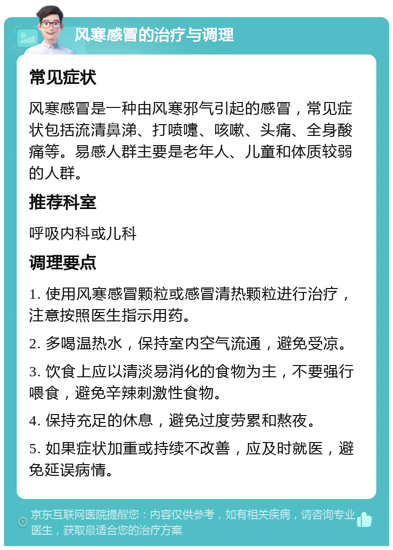 风寒感冒的治疗与调理 常见症状 风寒感冒是一种由风寒邪气引起的感冒，常见症状包括流清鼻涕、打喷嚏、咳嗽、头痛、全身酸痛等。易感人群主要是老年人、儿童和体质较弱的人群。 推荐科室 呼吸内科或儿科 调理要点 1. 使用风寒感冒颗粒或感冒清热颗粒进行治疗，注意按照医生指示用药。 2. 多喝温热水，保持室内空气流通，避免受凉。 3. 饮食上应以清淡易消化的食物为主，不要强行喂食，避免辛辣刺激性食物。 4. 保持充足的休息，避免过度劳累和熬夜。 5. 如果症状加重或持续不改善，应及时就医，避免延误病情。