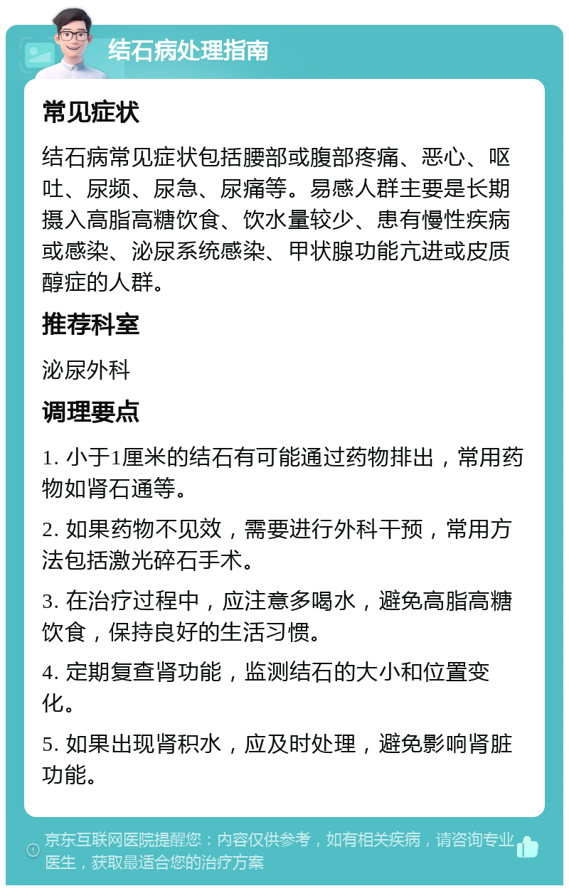 结石病处理指南 常见症状 结石病常见症状包括腰部或腹部疼痛、恶心、呕吐、尿频、尿急、尿痛等。易感人群主要是长期摄入高脂高糖饮食、饮水量较少、患有慢性疾病或感染、泌尿系统感染、甲状腺功能亢进或皮质醇症的人群。 推荐科室 泌尿外科 调理要点 1. 小于1厘米的结石有可能通过药物排出，常用药物如肾石通等。 2. 如果药物不见效，需要进行外科干预，常用方法包括激光碎石手术。 3. 在治疗过程中，应注意多喝水，避免高脂高糖饮食，保持良好的生活习惯。 4. 定期复查肾功能，监测结石的大小和位置变化。 5. 如果出现肾积水，应及时处理，避免影响肾脏功能。