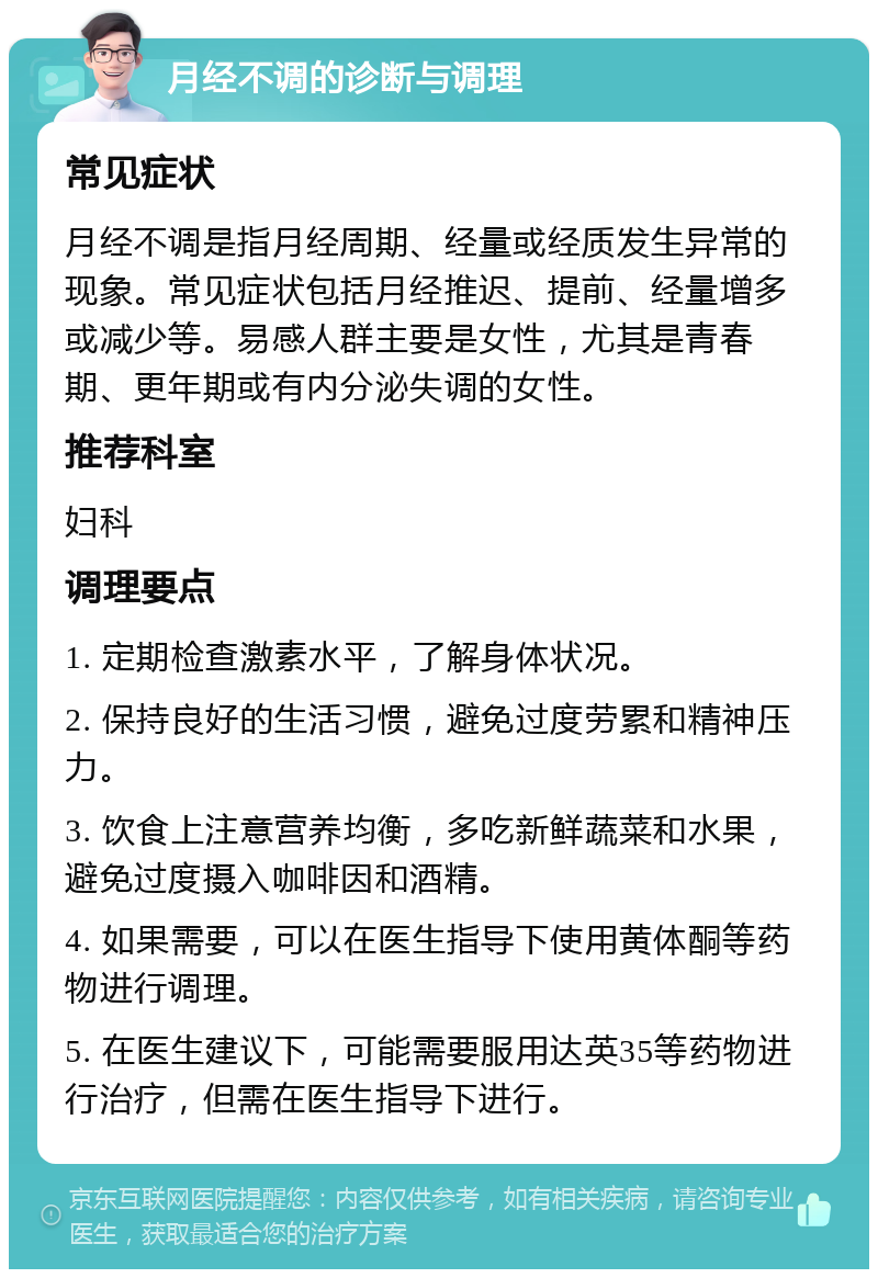 月经不调的诊断与调理 常见症状 月经不调是指月经周期、经量或经质发生异常的现象。常见症状包括月经推迟、提前、经量增多或减少等。易感人群主要是女性，尤其是青春期、更年期或有内分泌失调的女性。 推荐科室 妇科 调理要点 1. 定期检查激素水平，了解身体状况。 2. 保持良好的生活习惯，避免过度劳累和精神压力。 3. 饮食上注意营养均衡，多吃新鲜蔬菜和水果，避免过度摄入咖啡因和酒精。 4. 如果需要，可以在医生指导下使用黄体酮等药物进行调理。 5. 在医生建议下，可能需要服用达英35等药物进行治疗，但需在医生指导下进行。