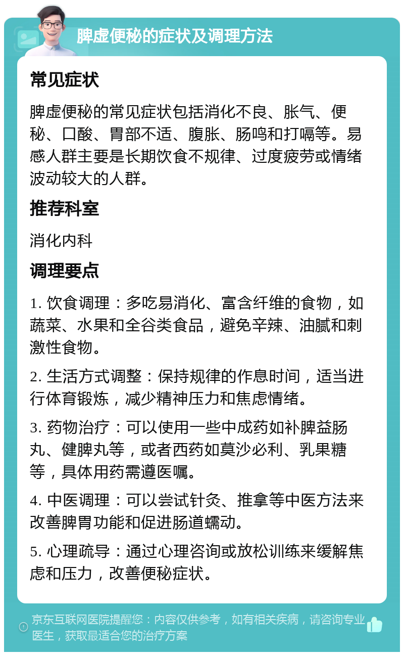 脾虚便秘的症状及调理方法 常见症状 脾虚便秘的常见症状包括消化不良、胀气、便秘、口酸、胃部不适、腹胀、肠鸣和打嗝等。易感人群主要是长期饮食不规律、过度疲劳或情绪波动较大的人群。 推荐科室 消化内科 调理要点 1. 饮食调理：多吃易消化、富含纤维的食物，如蔬菜、水果和全谷类食品，避免辛辣、油腻和刺激性食物。 2. 生活方式调整：保持规律的作息时间，适当进行体育锻炼，减少精神压力和焦虑情绪。 3. 药物治疗：可以使用一些中成药如补脾益肠丸、健脾丸等，或者西药如莫沙必利、乳果糖等，具体用药需遵医嘱。 4. 中医调理：可以尝试针灸、推拿等中医方法来改善脾胃功能和促进肠道蠕动。 5. 心理疏导：通过心理咨询或放松训练来缓解焦虑和压力，改善便秘症状。