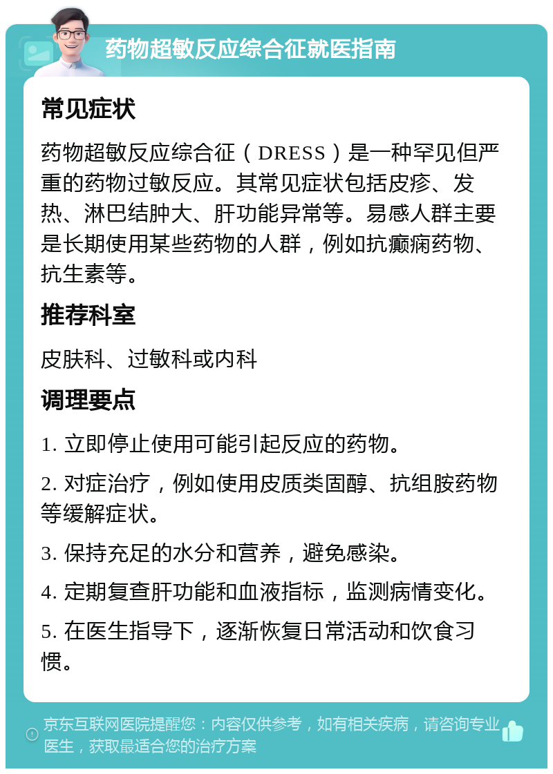 药物超敏反应综合征就医指南 常见症状 药物超敏反应综合征（DRESS）是一种罕见但严重的药物过敏反应。其常见症状包括皮疹、发热、淋巴结肿大、肝功能异常等。易感人群主要是长期使用某些药物的人群，例如抗癫痫药物、抗生素等。 推荐科室 皮肤科、过敏科或内科 调理要点 1. 立即停止使用可能引起反应的药物。 2. 对症治疗，例如使用皮质类固醇、抗组胺药物等缓解症状。 3. 保持充足的水分和营养，避免感染。 4. 定期复查肝功能和血液指标，监测病情变化。 5. 在医生指导下，逐渐恢复日常活动和饮食习惯。