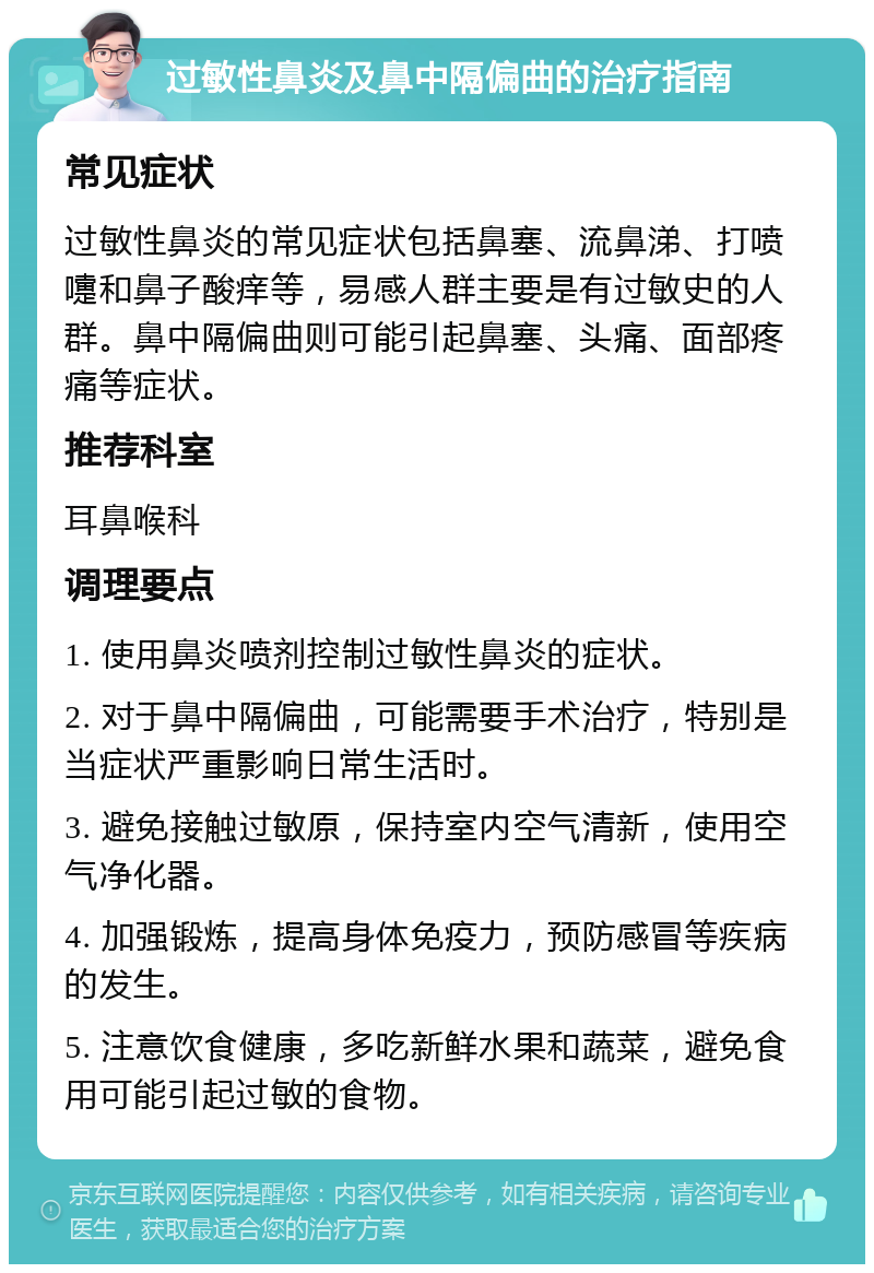 过敏性鼻炎及鼻中隔偏曲的治疗指南 常见症状 过敏性鼻炎的常见症状包括鼻塞、流鼻涕、打喷嚏和鼻子酸痒等，易感人群主要是有过敏史的人群。鼻中隔偏曲则可能引起鼻塞、头痛、面部疼痛等症状。 推荐科室 耳鼻喉科 调理要点 1. 使用鼻炎喷剂控制过敏性鼻炎的症状。 2. 对于鼻中隔偏曲，可能需要手术治疗，特别是当症状严重影响日常生活时。 3. 避免接触过敏原，保持室内空气清新，使用空气净化器。 4. 加强锻炼，提高身体免疫力，预防感冒等疾病的发生。 5. 注意饮食健康，多吃新鲜水果和蔬菜，避免食用可能引起过敏的食物。