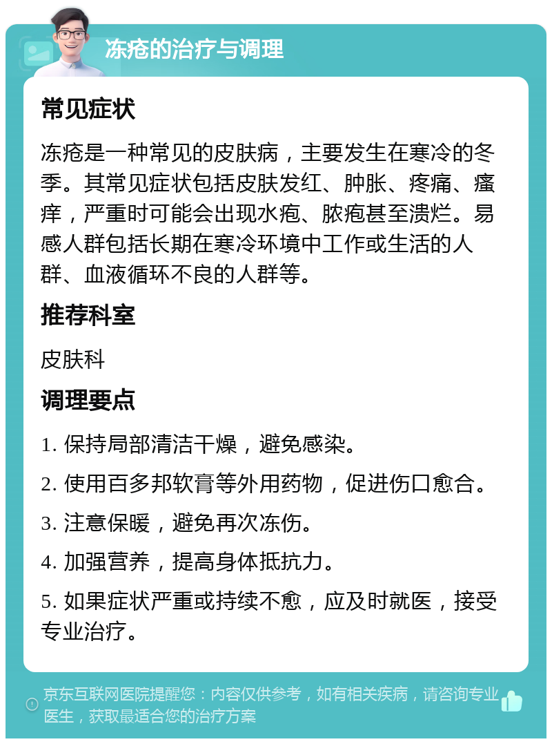 冻疮的治疗与调理 常见症状 冻疮是一种常见的皮肤病，主要发生在寒冷的冬季。其常见症状包括皮肤发红、肿胀、疼痛、瘙痒，严重时可能会出现水疱、脓疱甚至溃烂。易感人群包括长期在寒冷环境中工作或生活的人群、血液循环不良的人群等。 推荐科室 皮肤科 调理要点 1. 保持局部清洁干燥，避免感染。 2. 使用百多邦软膏等外用药物，促进伤口愈合。 3. 注意保暖，避免再次冻伤。 4. 加强营养，提高身体抵抗力。 5. 如果症状严重或持续不愈，应及时就医，接受专业治疗。