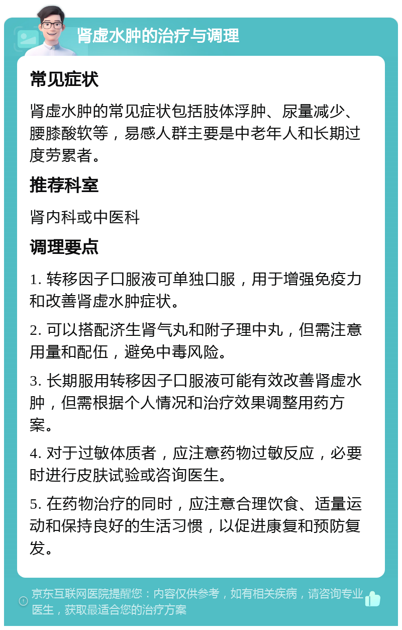 肾虚水肿的治疗与调理 常见症状 肾虚水肿的常见症状包括肢体浮肿、尿量减少、腰膝酸软等，易感人群主要是中老年人和长期过度劳累者。 推荐科室 肾内科或中医科 调理要点 1. 转移因子口服液可单独口服，用于增强免疫力和改善肾虚水肿症状。 2. 可以搭配济生肾气丸和附子理中丸，但需注意用量和配伍，避免中毒风险。 3. 长期服用转移因子口服液可能有效改善肾虚水肿，但需根据个人情况和治疗效果调整用药方案。 4. 对于过敏体质者，应注意药物过敏反应，必要时进行皮肤试验或咨询医生。 5. 在药物治疗的同时，应注意合理饮食、适量运动和保持良好的生活习惯，以促进康复和预防复发。