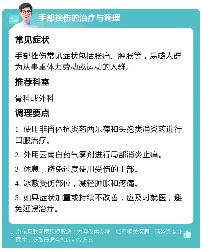 手部挫伤的治疗与调理 常见症状 手部挫伤常见症状包括胀痛、肿胀等，易感人群为从事重体力劳动或运动的人群。 推荐科室 骨科或外科 调理要点 1. 使用非甾体抗炎药西乐葆和头孢类消炎药进行口服治疗。 2. 外用云南白药气雾剂进行局部消炎止痛。 3. 休息，避免过度使用受伤的手部。 4. 冰敷受伤部位，减轻肿胀和疼痛。 5. 如果症状加重或持续不改善，应及时就医，避免延误治疗。