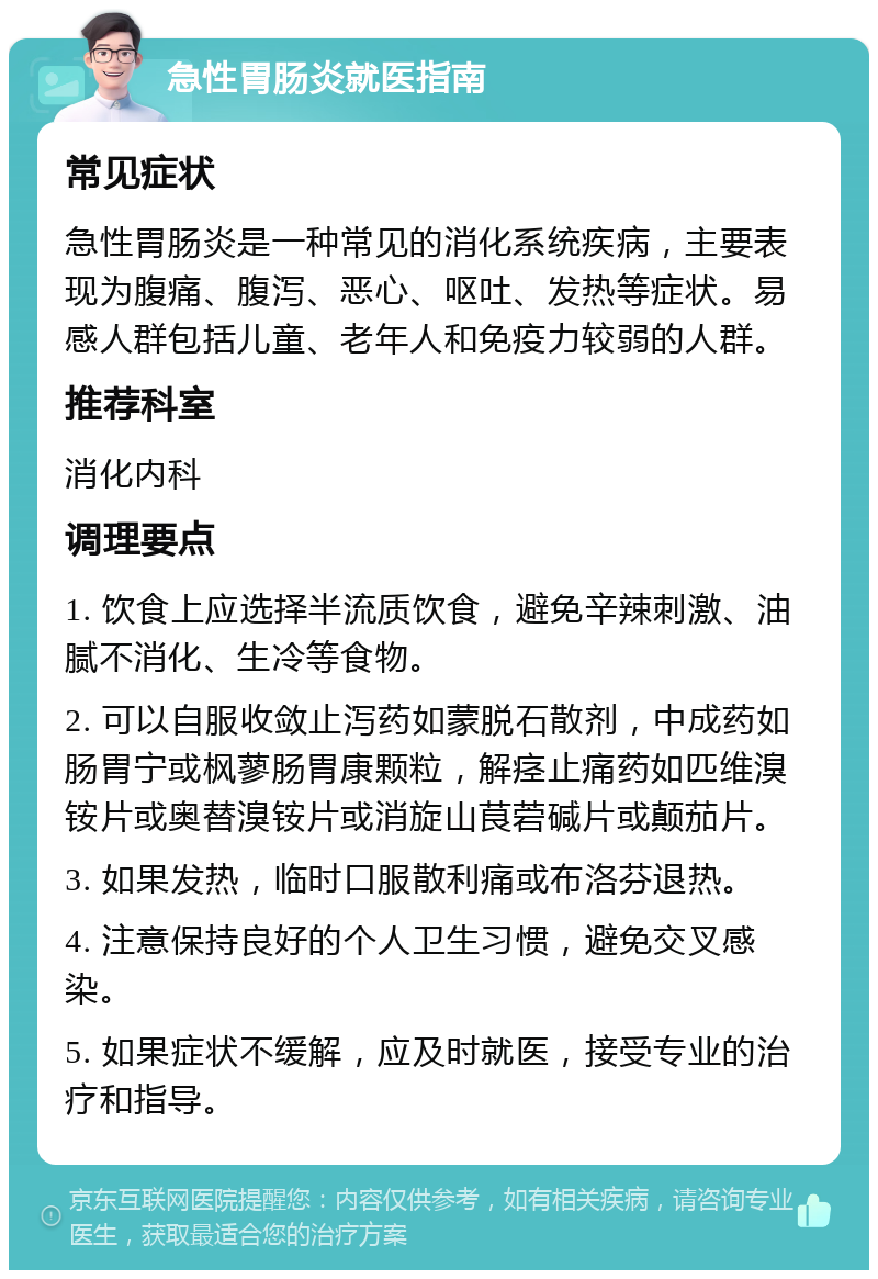 急性胃肠炎就医指南 常见症状 急性胃肠炎是一种常见的消化系统疾病，主要表现为腹痛、腹泻、恶心、呕吐、发热等症状。易感人群包括儿童、老年人和免疫力较弱的人群。 推荐科室 消化内科 调理要点 1. 饮食上应选择半流质饮食，避免辛辣刺激、油腻不消化、生冷等食物。 2. 可以自服收敛止泻药如蒙脱石散剂，中成药如肠胃宁或枫蓼肠胃康颗粒，解痉止痛药如匹维溴铵片或奥替溴铵片或消旋山茛菪碱片或颠茄片。 3. 如果发热，临时口服散利痛或布洛芬退热。 4. 注意保持良好的个人卫生习惯，避免交叉感染。 5. 如果症状不缓解，应及时就医，接受专业的治疗和指导。