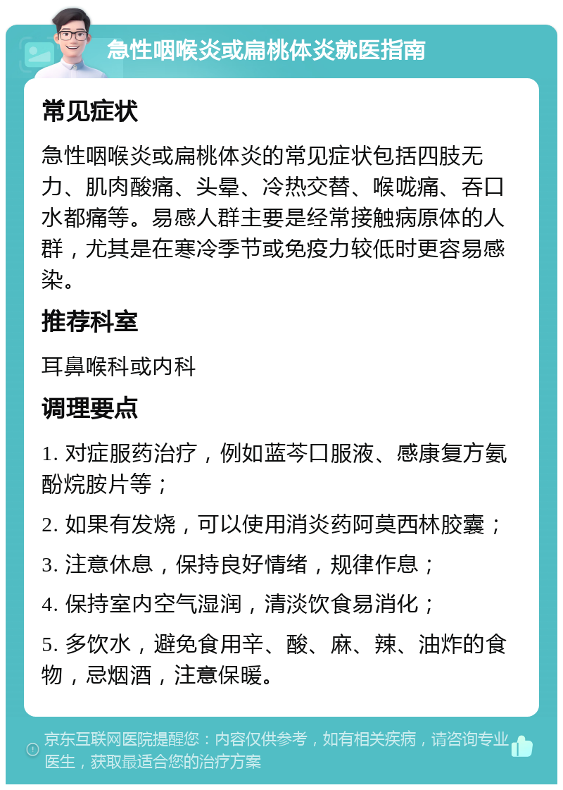 急性咽喉炎或扁桃体炎就医指南 常见症状 急性咽喉炎或扁桃体炎的常见症状包括四肢无力、肌肉酸痛、头晕、冷热交替、喉咙痛、吞口水都痛等。易感人群主要是经常接触病原体的人群，尤其是在寒冷季节或免疫力较低时更容易感染。 推荐科室 耳鼻喉科或内科 调理要点 1. 对症服药治疗，例如蓝芩口服液、感康复方氨酚烷胺片等； 2. 如果有发烧，可以使用消炎药阿莫西林胶囊； 3. 注意休息，保持良好情绪，规律作息； 4. 保持室内空气湿润，清淡饮食易消化； 5. 多饮水，避免食用辛、酸、麻、辣、油炸的食物，忌烟酒，注意保暖。