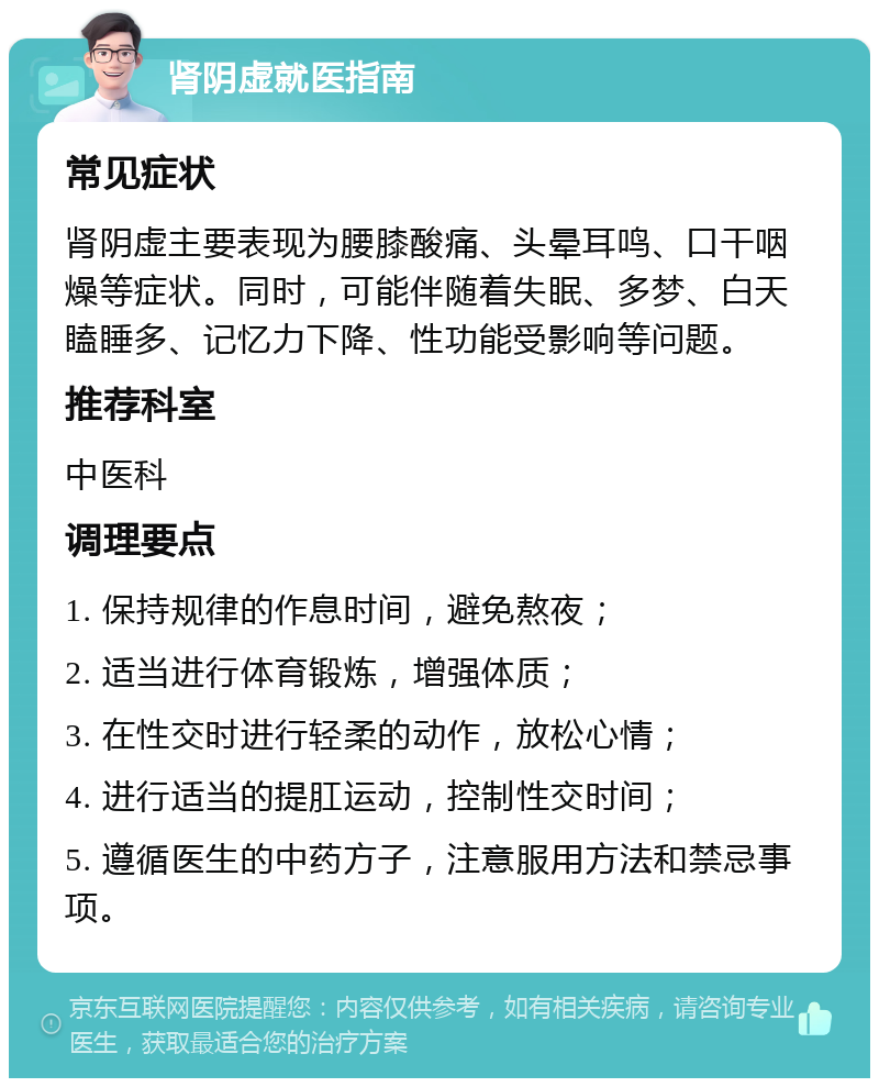 肾阴虚就医指南 常见症状 肾阴虚主要表现为腰膝酸痛、头晕耳鸣、口干咽燥等症状。同时，可能伴随着失眠、多梦、白天瞌睡多、记忆力下降、性功能受影响等问题。 推荐科室 中医科 调理要点 1. 保持规律的作息时间，避免熬夜； 2. 适当进行体育锻炼，增强体质； 3. 在性交时进行轻柔的动作，放松心情； 4. 进行适当的提肛运动，控制性交时间； 5. 遵循医生的中药方子，注意服用方法和禁忌事项。