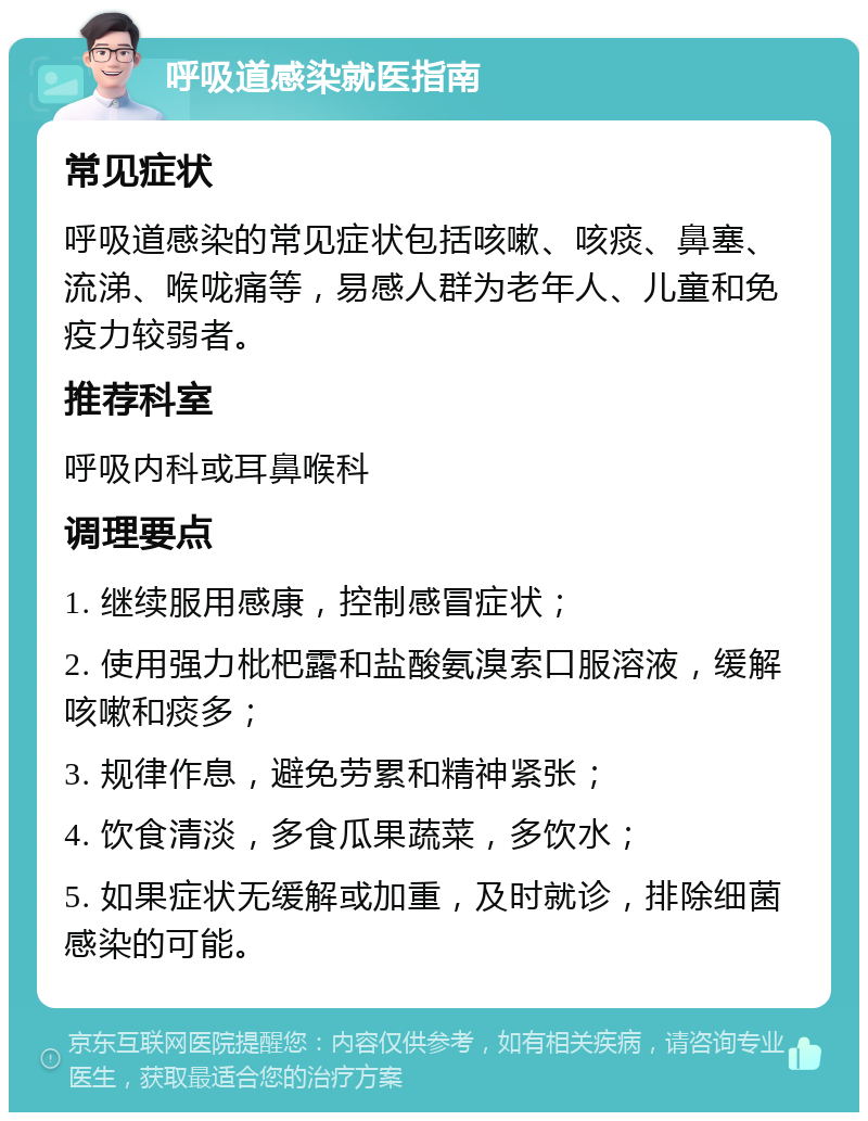 呼吸道感染就医指南 常见症状 呼吸道感染的常见症状包括咳嗽、咳痰、鼻塞、流涕、喉咙痛等，易感人群为老年人、儿童和免疫力较弱者。 推荐科室 呼吸内科或耳鼻喉科 调理要点 1. 继续服用感康，控制感冒症状； 2. 使用强力枇杷露和盐酸氨溴索口服溶液，缓解咳嗽和痰多； 3. 规律作息，避免劳累和精神紧张； 4. 饮食清淡，多食瓜果蔬菜，多饮水； 5. 如果症状无缓解或加重，及时就诊，排除细菌感染的可能。